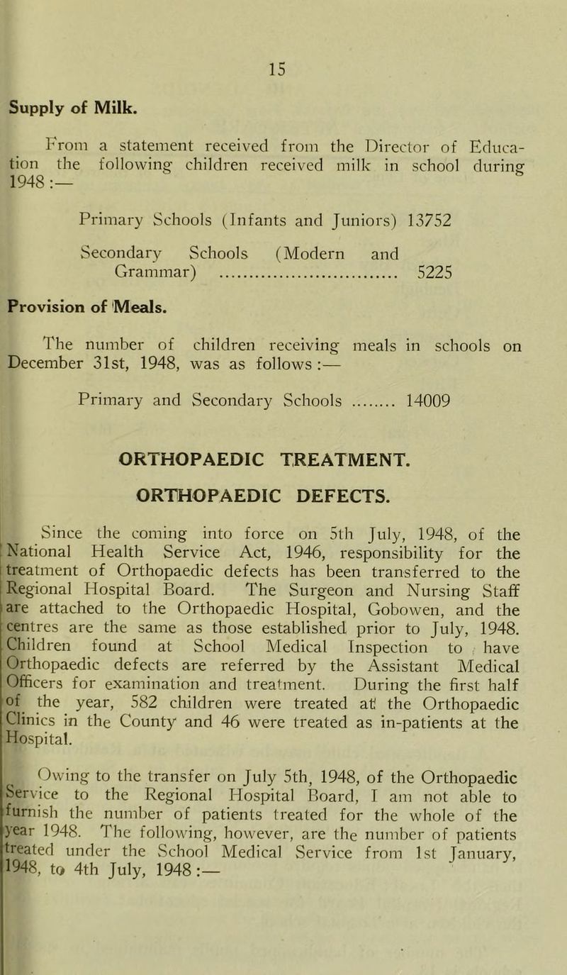 Supply of Milk. From a statement received from the Director of Educa- tion the following children received milk in school during 1948 :— Primary Schools (Infants and Juniors) 13752 Secondary Schools (Modern and Grammar) 5225 Provision of Meals. The number of children receiving meals in schools on December 31st, 1948, was as follows :— Primary and Secondary Schools 14009 ORTHOPAEDIC TREATMENT. ORTHOPAEDIC DEFECTS. Since the coming into force on 5th July, 1948, of the National Health Service Act, 1946, responsibility for the treatment of Orthopaedic defects has been transferred to the Regional Hospital Board. The Surgeon and Nursing Staff are attached to the Orthopaedic Hospital, Gobowen, and the centres are the same as those established prior to July, 1948. Children found at School Medical Inspection to have Orthopaedic defects are referred by the Assistant Medical Officers for examination and treatment. During the first half of the year, 582 children were treated at! the Orthopaedic Clinics in the County and 46 were treated as in-patients at the Hospital. Owing to the transfer on July 5th, 1948, of the Orthopaedic Service to the Regional Hospital Board, I am not able to furnish the number of patients treated for the whole of the year 1948. The following, however, are the number of patients treated under the School Medical Service from 1st January, 1948, to 4th July, 1948:—