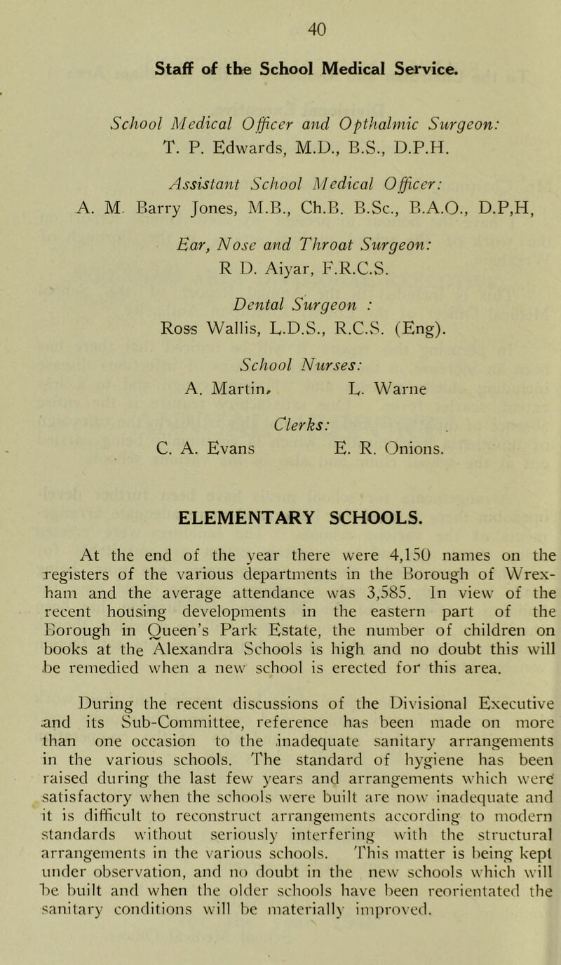 Staff of tbe School Medical Service. School Medical Officer and Opthalmic Surgeon: T. P. Edwards, M.D., B.S., D.P.H. Assistant School Medical Officer: A. M Barry Jones, M.B., Ch.B. B.Sc., B.A.O., D.P,H, Ear} Nose and Throat Surgeon: R D. Aiyar, F.R.C.S. Dental Surgeon : Ross Wallis, L.D.S., R.C.S. (Eng). School Nurses: A. Martin, R. Warne Clerks: C. A. Evans E. R. (Onions. ELEMENTARY SCHOOLS. At the end of the year there were 4,150 names on the registers of the various departments in the Borough of Wrex- ham and the average attendance was 3,585. In view of the recent housing developments in the eastern part of the Borough in Queen’s Park Estate, the number of children on books at the Alexandra Schools is high and no doubt this will .be remedied when a new school is erected for this area. During the recent discussions of the Divisional Executive .and its Sub-Committee, reference has been made on more than one occasion to the .inadequate sanitary arrangements in the various schools. The standard of hygiene has been raised during the last few years and arrangements which were' satisfactory when the schools were built are now inadequate and it is difficult to reconstruct arrangements according to modern standards without seriously interfering with the structural arrangements in the various schools. This matter is being kept under observation, and no doubt in the new schools which will be built and when the older schools have been reorientated the sanitary conditions will be materially improved.