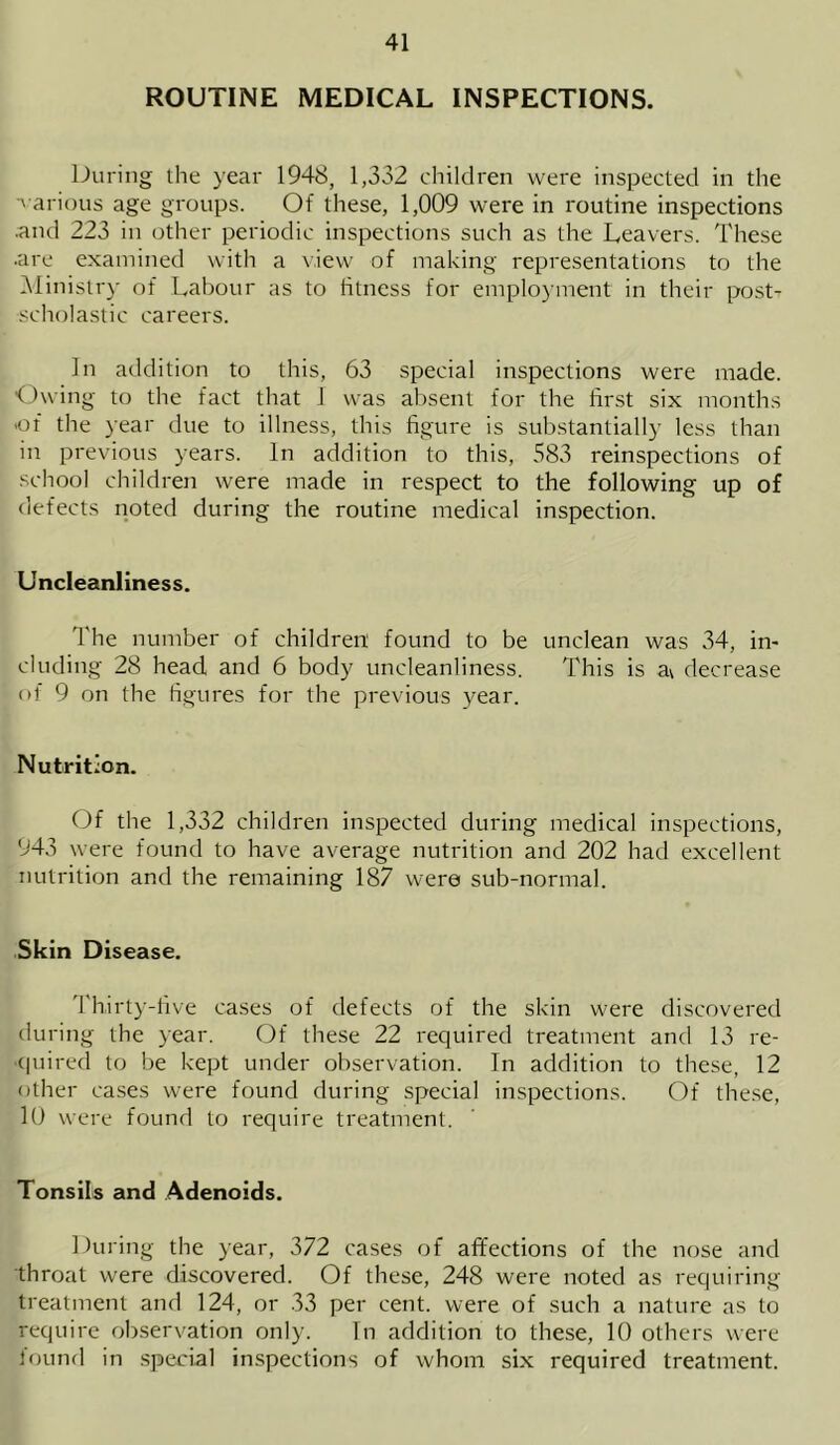 ROUTINE MEDICAL INSPECTIONS. During the year 1948, 1,332 children were inspected in the ■various age groups. Of these, 1,009 were in routine inspections .and 223 in other periodic inspections such as the Leavers. These ■are examined with a view of making representations to the Ministry of Labour as to fitness for employment in their posh scholastic careers. In addition to this, 63 special inspections were made. Owing to the fact that 1 was absent for the first six months •of the year due to illness, this figure is substantially less than in previous years. In addition to this, 583 reinspections of school children were made in respect to the following up of defects noted during the routine medical inspection. Uncleanliness. The number of children found to be unclean was 34, in- cluding 28 head and 6 body uncleanliness. This is a\ decrease of 9 on the figures for the previous year. Nutrition. Of the 1,532 children inspected during medical inspections, 943 were found to have average nutrition and 202 had excellent nutrition and the remaining 187 were sub-normal. Skin Disease. Thirty-five cases of defects of the skin were discovered during the year. Of these 22 required treatment and 13 re- quired to be kept under observation. In addition to these, 12 other cases were found during special inspections. Of these, 10 were found to require treatment. Tonsils and Adenoids. During the year, 372 cases of affections of the nose and throat were discovered. Of these, 248 were noted as requiring treatment and 124, or 33 per cent, were of such a nature as to require observation only. In addition to these, 10 others were found in special inspections of whom six required treatment.
