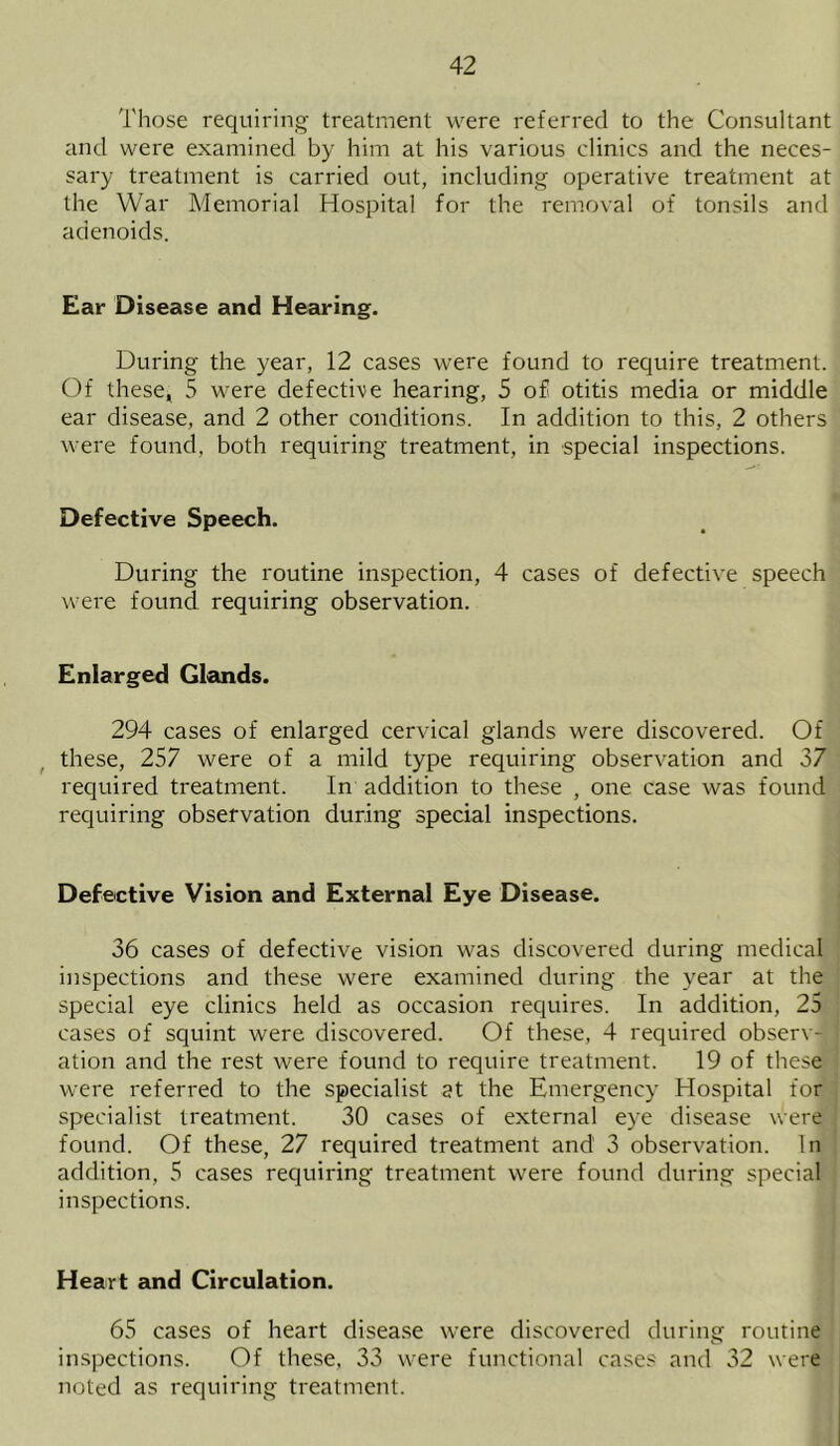 Those requiring treatment were referred to the Consultant and were examined by him at his various clinics and the neces- sary treatment is carried out, including operative treatment at the War Memorial Hospital for the removal of tonsils and adenoids. Ear Disease and Hearing. During the year, 12 cases were found to require treatment. Of these, 5 were defective hearing, 5 of otitis media or middle ear disease, and 2 other conditions. In addition to this, 2 others were found, both requiring treatment, in special inspections. Defective Speech. During the routine inspection, 4 cases of defective speech were found requiring observation. Enlarged Glands. 294 cases of enlarged cervical glands were discovered. Of these, 257 were of a mild type requiring observation and 37 required treatment. In addition to these , one case was found requiring observation during special inspections. Defective Vision and External Eye Disease. 36 cases of defective vision was discovered during medical inspections and these were examined during the year at the special eye clinics held as occasion requires. In addition, 25 cases of squint were discovered. Of these, 4 required observ- ation and the rest were found to require treatment. 19 of these were referred to the specialist at the Emergency Hospital for specialist treatment. 30 cases of external eye disease were found. Of these, 27 required treatment and 3 observation. In addition, 5 cases requiring treatment were found during special inspections. Heart and Circulation. 65 cases of heart disease were discovered during routine inspections. Of these, 33 were functional cases and 32 were noted as requiring treatment.