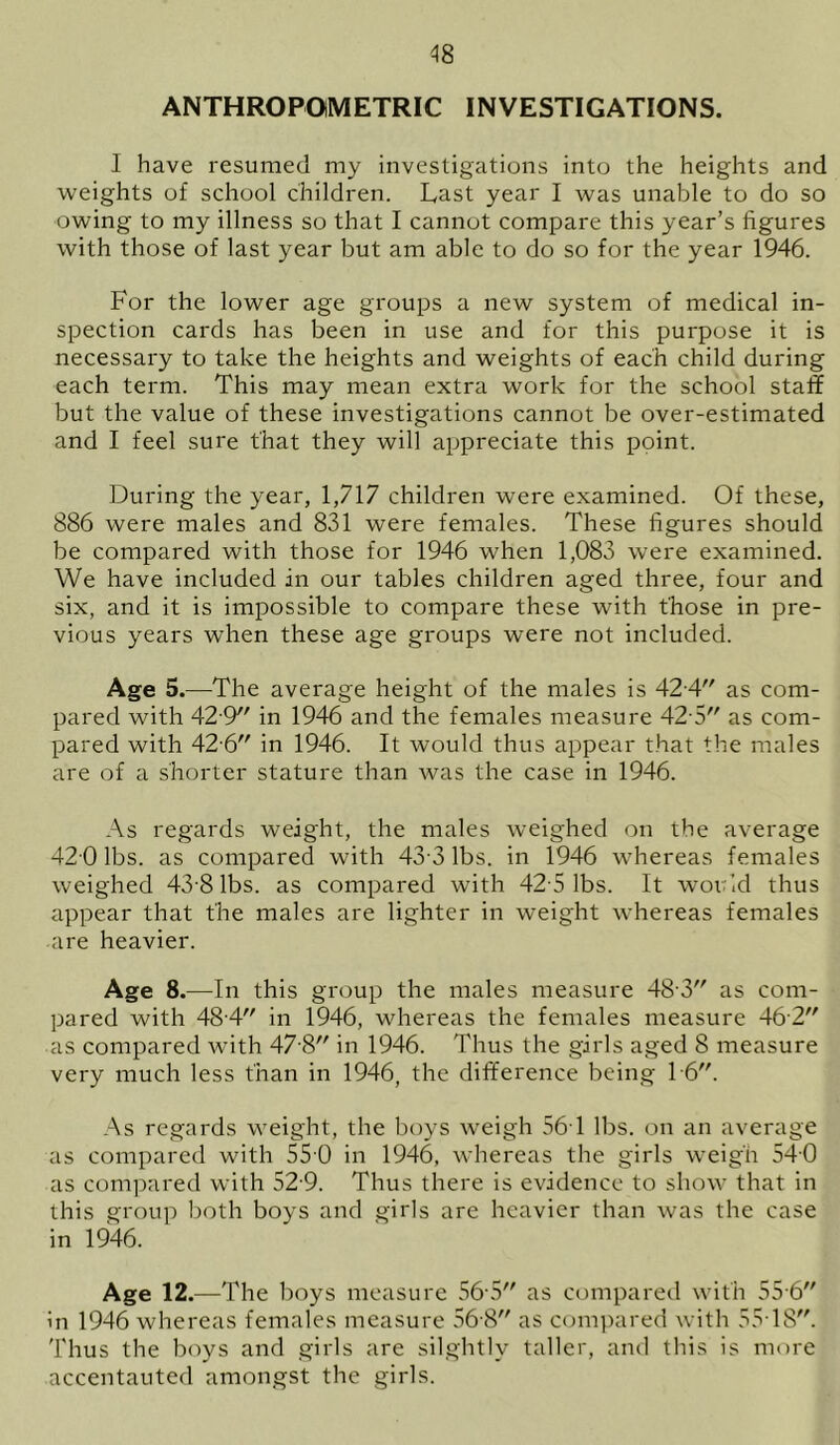 ANTHROPOMETRIC INVESTIGATIONS. I have resumed my investigations into the heights and weights of school children. Last year I was unable to do so owing to my illness so that I cannot compare this year’s figures with those of last year but am able to do so for the year 1946. For the lower age groups a new system of medical in- spection cards has been in use and for this purpose it is necessary to take the heights and weights of each child during each term. This may mean extra work for the school staff but the value of these investigations cannot be over-estimated and I feel sure that they will appreciate this point. During the year, 1,717 children were examined. Of these, 886 were males and 831 were females. These figures should be compared with those for 1946 when 1,083 were examined. We have included in our tables children aged three, four and six, and it is impossible to compare these with those in pre- vious years when these age groups were not included. Age 5.—The average height of the males is 42 4 as com- pared with 42 9 in 1946 and the females measure 42 5 as com- pared with 42 6 in 1946. It would thus appear that the males are of a shorter stature than was the case in 1946. As regards weight, the males weighed on the average 42 0 lbs. as compared with 43 3 lbs. in 1946 whereas females weighed 43 8 lbs. as compared with 42 5 lbs. It would thus appear that the males are lighter in weight whereas females are heavier. Age 8.—In this group the males measure 48 3 as com- pared with 484 in 1946, whereas the females measure 462 as compared with 47 8 in 1946. Thus the girls aged 8 measure very much less than in 1946, the difference being 16. As regards weight, the boys weigh 56-1 lbs. on an average as compared with 55 0 in 1946, whereas the girls weigh 540 as compared with 52-9. Thus there is evidence to show that in this group both boys and girls are heavier than was the case in 1946. Age 12.—T he boys measure 565 as compared with 55 6 in 1946 whereas females measure 56 8 as compared with 5518. Thus the boys and girls are silghtlv taller, and this is more accentauted amongst the girls.