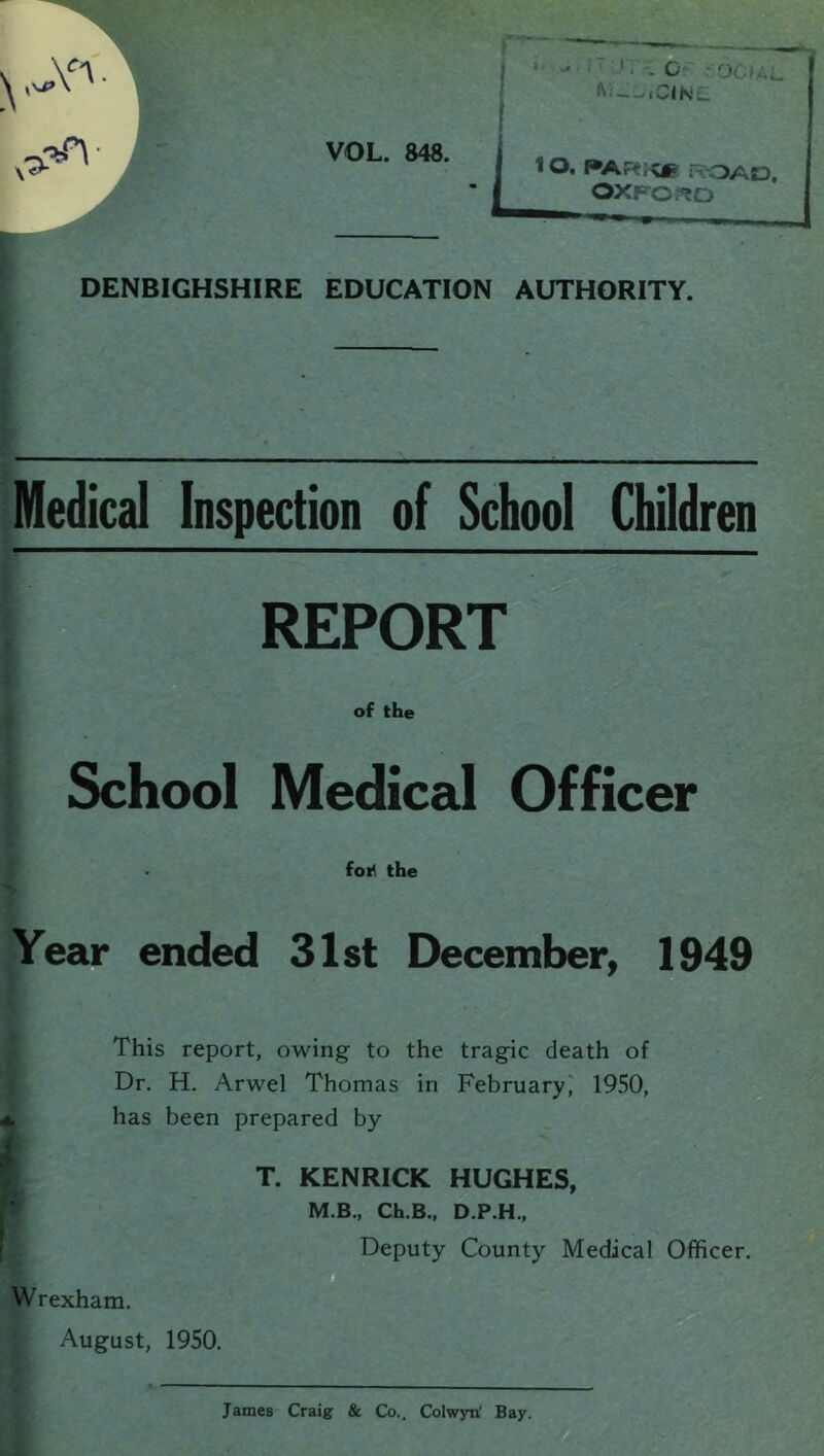 DENBIGHSHIRE EDUCATION AUTHORITY. Medical Inspection of School Children REPORT of the School Medical Officer . for1 the Year ended 31st December, 1949 This report, owing to the tragic death of Dr. H. Arwel Thomas in February, 1950, has been prepared by T. KENRICK HUGHES, M.B., Ch.B., D.P.H., Deputy County Medical Officer. Wrexham. August, 1950 James Craig & Co.. Colwyn' Bay.