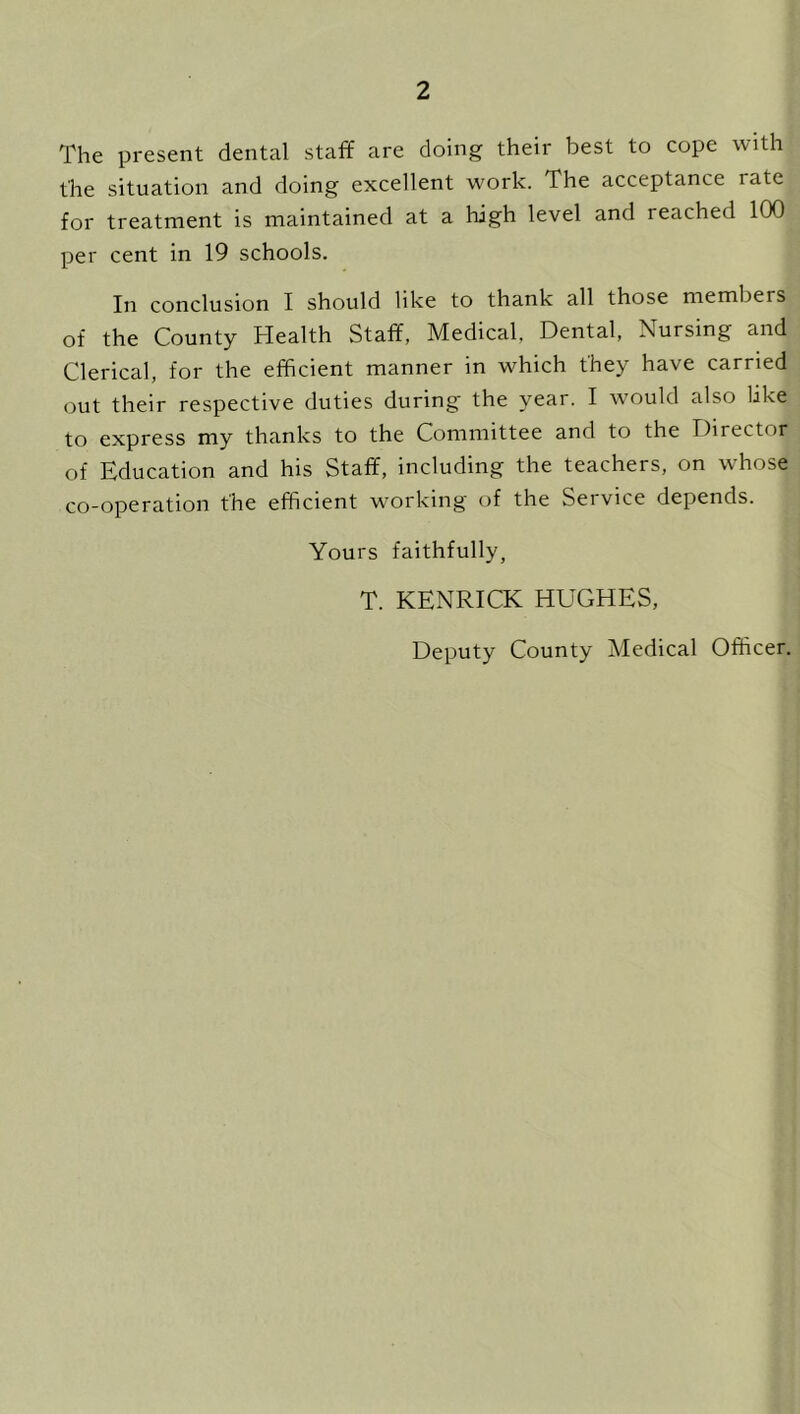The present dental staff are doing their best to cope with the situation and doing excellent work. The acceptance rate for treatment is maintained at a high level and reached 100 per cent in 19 schools. In conclusion I should like to thank all those members of the County Health Staff, Medical, Dental, Nursing and Clerical, for the efficient manner in which they have carried out their respective duties during the year. I would also like to express my thanks to the Committee and to the Director of Education and his Staff, including the teachers, on whose co-operation the efficient working of the Seivice depends. Yours faithfully, T. KENRICK HUGHES, Deputy County Medical Officer.