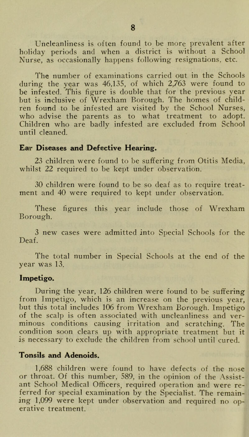 Uncleanliness is often found to be more prevalent after holiday periods and when a district is without a School Nurse, as occasionally happens following resignations, etc. The number of examinations carried out in the Schools during the year was 46,135, of which 2,763 were found to be infested. This figure is double that for the previous year but is inclusive of Wrexham Borough. The homes of child- ren found to be infested are visited by the School Nurses, who advise the parents as to what treatment to adopt. Children who are badly infested are excluded from School until cleaned. Ear Diseases and Defective Hearing. 23 children were found to be suffering from Otitis Media, whilst 22 required to be kept under observation. 30 children were found to be so deaf as to require treat- ment and 40 were required to kept under observation. These figures this year include those of Wrexham Borough. 3 new cases were admitted into Special Schools for the Deaf. The total number in Special Schools at the end of the year was 13. Impetigo. During the year, 126 children were found to be suffering from Impetigo, which is an increase on the previous year, but this total includes 106 from Wrexham Borough. Impetigo of the scalp is often associated with uncleanliness and ver- minous conditions causing irritation and scratching. The condition soon clears up with appropriate treatment but it is necessary to exclude the children from school until cured. Tonsils and Adenoids. 1,688 children were found to have defects of the nose or throat. Of this number, 589, in the opinion of the Assist- ant School Medical Officers, required operation and were re- ferred for special examination by the Specialist. The remain- ing 1,099 were kept under observation and required no op- erative treatment.