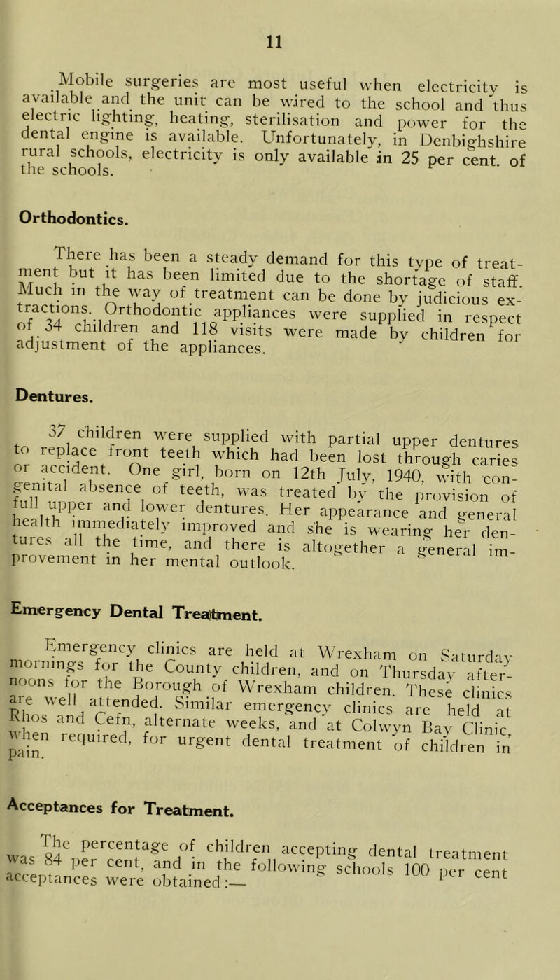 Mobile surgeries are most useful when electricity is available and the unit can be wired to the school and thus electric lighting, heating, sterilisation and power for the dental engine is available. Unfortunately, in Denbighshire rural schools, electricity is only available in 25 per cent of the schools. Orthodontics. There has been a steady demand for this type of treat- ment but it has been limited due to the shortage of staff. Much in the way of treatment can be done bv judicious ex- ractions. Orthodontic applmuces were supplied in respect of -.4 children and 118 visits were made by children for adjustment of the appliances. Dentures. 37 children were supplied with partial upper dentures to replace tront teeth which had been lost through caries or accdem. One girl, born on 12th July, 1940, with con- M uL T, °f tee,*h’ W3S treatecl b? Provision of Ud upper and lower dentures. Her appearance and general health immediately improved and she is wearing her den- tures all the time, and there is altogether a general im- provement in her mental outlook K nl Emergency Dental Treatment. Emergency clinics are held at Wrexham on Saturday mornings for the County children, and on Thursday after- are^weir-n6 .,of Wrexham children. These clinics Rhos ill rlefndet Sim,lar e»ierffency clinics are held at Khos and Cetn, alternate weeks, and at Colwyn Bay Clinic pa n required, for urgent dental treatment of children in Acceptances for Treatment. 84CnerChildrren11 accepting dental treatment , per cenT in the following schools 100 ‘Acceptances were obtained :— was per cent