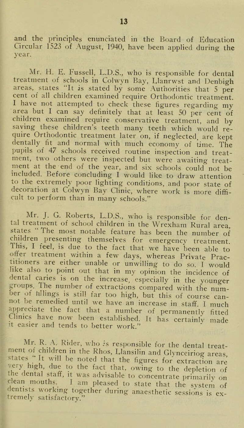 and the principles enunciated in the Board of Education Circular 1523 of August, 1940, have been applied during the year. Mr. H. E. Bussell, L.D.S., who is responsible for dental treatment of schools in Colwyn Bay, Llanrwst and Denbigh areas, states It is stated by some Authorities that 5 per cent of all children examined require Orthodontic treatment. 1 have not attempted to check these figures regarding my area but I can say definitely that at least 50 per cent of children examined require conservative treatment, and by saying these children’s teeth many teeth which would re- quire Orthodontic treatment later on, if neglected, are kept dentally fit and normal with much economy of time. The pupils of 47 schools received routine inspection and treat- ment, two others were inspected but were awaiting treat- ment at the end of the year, and six schools could not be included. Before concluding I would like to draw attention to the extremely poor lighting conditions, and poor state of decoration at Colwjn Bay Clime, where work is more diffi- cult to perform than in many schools.” Mr. J. G. Roberts, L.D.S., who is responsible for den- tal treatment of school children in the Wrexham Rural area, states 4 he most notable feature has been the number of children presenting themselves for emergency treatment. 1 his, I feel, is due to the fact that we have been able to oftei treatment wjthin a few days, whereas Private Prac- titioners are either unable or unwilling to do so. I would like also to point out that in my opinion the incidence of dental caries is on the increase, especially in the younger gioups. The number of extractions compared with the num- ber of fillings is still far too high, but this of course can- not be remedied until we have an increase in staff. I much appreciate the fact that a number of permanently fitted Clinics have now been established. It has certainly made it easier and tends to better work.” Mr. R. A. Rider, who :s responsible for the dental treat- ment ol children in the Rhos, Llansilin and Glynceiriog areas ffates ;* t will be noted that the figures for extraction are very high, due to the fact that, owing to the depletion of , ‘ enta' staff, it was advisable to concentrate primarily on c.ean mouths. I am pleased to state that the system of dentists working together during anaesthetic sessions is ex- tremely satisfactory.” ” '