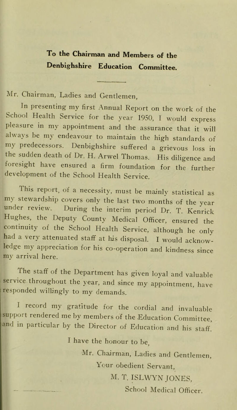 To the Chairman and Members of the Denbighshire Education Committee. Mr. Chairman, Ladies and Gentlemen, In presenting my first Annual Report on the work of the School Health Service for the year 1950, I would express pleasure in my appointment and the assurance that it will always be my endeavour to maintain the high standards of my Predecessors. Denbighshire suffered a grievous loss in the sudden death of Dr. H. Arwel Thomas. His diligence and foresight have ensured a firm foundation for the further development of the School Health Service. This report, of a necessity, must be mainly statistical as my stewardship covers only the last two months of the year under review. During the interim period Dr. T. Kenrick Hughes, the Deputy County Medical Officer, ensured the continuity of the School Health Service, although he only had a very attenuated staff at his disposal. I would acknow- ledge my appreciation for his co-operation and kindness since my arrival here. The staff of the Department has given loyal and valuable service throughout the year, and since my appointment, have responded willingly to my demands. I record my gratitude for the cordial and invaluable support rendered me by members of the .Education Committee, and in particular by the Director of Education and his staff. I have the honour to be, Mr. Chairman, Ladies and Gentlemen, Your obedient Servant, M. T. ISLWYN JONES, School Medical Officer.