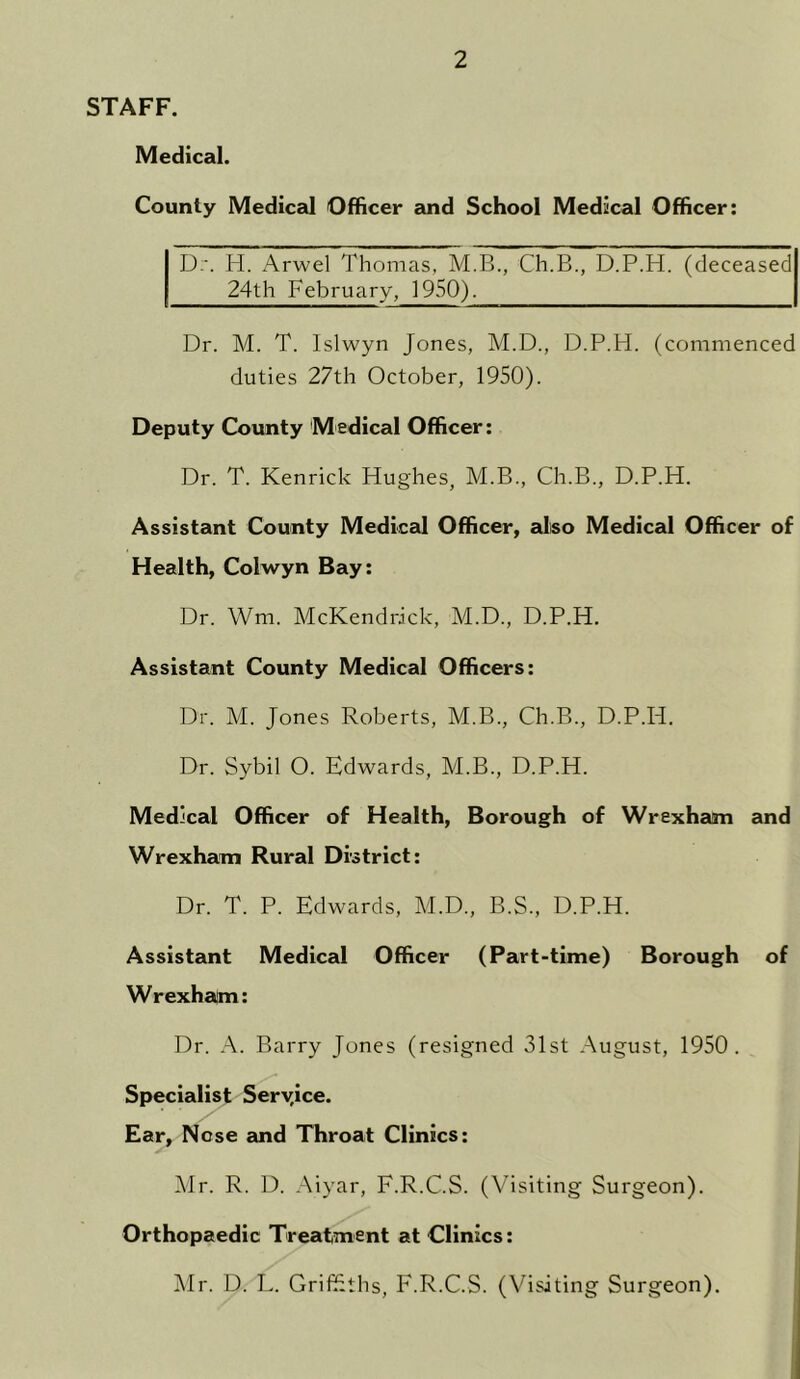 STAFF. Medical. County Medical Officer and School Medical Officer: Dr. H. Arwel Thomas, M.B., Ch.B., D.P.H. (deceased 24th February, 1950). Dr. M. T. Islwyn Jones, M.D., D.P.H. (commenced duties 27th October, 1950). Deputy County Medical Officer: Dr. T. Kenrick Hughes, M.B., Ch.B., D.P.H. Assistant County Medical Officer, also Medical Officer of Health, Colwyn Bay: Dr. Wm. McKendrick, M.D., D.P.H. Assistant County Medical Officers: Dr. M. Jones Roberts, M.B., Ch.B., D.P.H. Dr. Sybil O. Edwards, M.B., D.P.H. Medical Officer of Health, Borough of Wrexham and Wrexham Rural District: Dr. T. P. Edwards, M.D., B.S., D.P.H. Assistant Medical Officer (Part-time) Borough of Wrexham: Dr. A. Barry Jones (resigned 31st August, 1950. Specialist Seryice. Ear, Nose and Throat Clinics: Mr. R. D. Aiyar, F.R.C.S. (Visiting Surgeon). Orthopaedic Treatment at Clinics: Mr. D. L. Griffiths, F.R.C.S. (Visiting Surgeon).