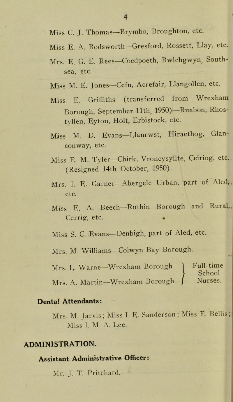 Miss C. J. Thomas—Brymbo, Broughton, etc. Miss E. A. Bodsworth—Gresford, Rossett, Llay, etc. Mrs. E. G. E. Rees—Coedpoeth, Bwlchgwyn, South- sea, etc. Miss M. E. Jones—Cefn, Acrefair, L-langollen, etc. Miss E. Griffiths (transferred from Wrexham Borough, September 11th, 1950)— Ruabon, Rhos- tyllen, Eyton, Holt, Erbistock, etc. Miss M. D. Evans—Llanrwst, Hiraethog, Glan- conway, etc. Miss E. M. Tyler—Chirk, Vroncysyllte, Ceiriog, etc. (Resigned 14th October, 1950). Mrs. I. E. Garner—Abergele Urban, part of Aled, etc. Miss E. A. Beech—Ruthin Borough and Rural,, Cerrig, etc. • Miss S. C. Evans—Denbigh, part of Aled, etc. Mrs. M. Williams—Colwyn Bay Borough. Mrs. L. Warne—Wrexham Borough ] Full-time School Mrs. A. Martin—Wrexham Borough J Nurses. Dental Attendants: Mrs. M. Jarvis; Miss I. E. Sanderson; Miss E. Beilis; Miss I. M. A. Lee. ADMINISTRATION. Assistant Administrative Officer: Mr. J. T. Pritchard.