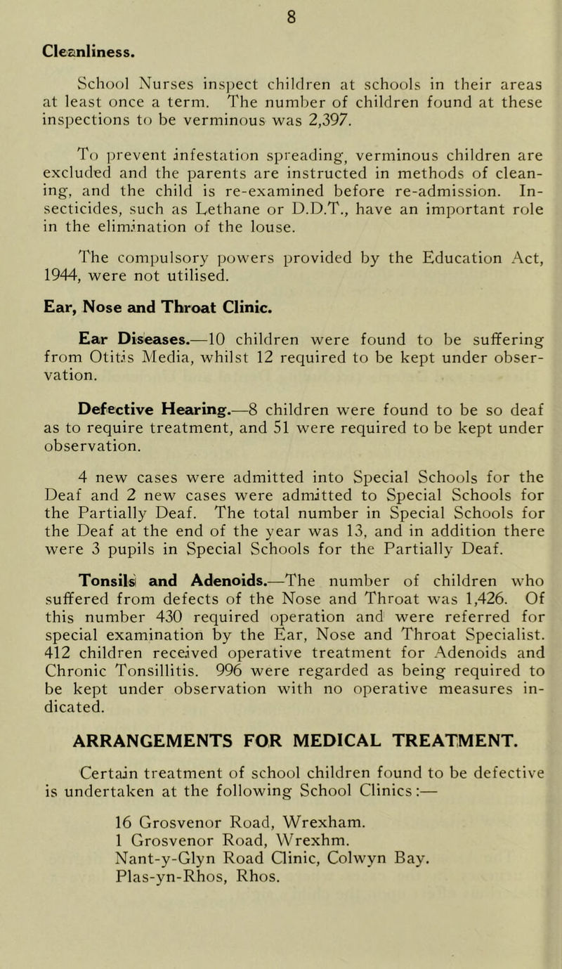 Cleanliness. School Nurses inspect children at schools in their areas at least once a term. The number of children found at these inspections to be verminous was 2,397. To prevent infestation spreading, verminous children are excluded and the parents are instructed in methods of clean- ing, and the child is re-examined before re-admission. In- secticides, such as Lethane or D.D.T., have an important role in the elimination of the louse. The compulsory powers provided by the Education Act, 1944, were not utilised. Ear, Nose and Throat Clinic. Ear Diseases.—10 children were found to be suffering from Otitis Media, whilst 12 required to be kept under obser- vation. Defective Hearing.—8 children were found to be so deaf as to require treatment, and 51 were required to be kept under observation. 4 new cases were admitted into Special Schools for the Deaf and 2 new cases were admitted to Special Schools for the Partially Deaf. The total number in Special Schools for the Deaf at the end of the year was 13, and in addition there were 3 pupils in Special Schools for the Partially Deaf. Tonsils! and Adenoids.—The number of children who suffered from defects of the Nose and Throat was 1,426. Of this number 430 required operation and were referred for special examination by the Ear, Nose and Throat Specialist. 412 children received operative treatment for Adenoids and Chronic Tonsillitis. 996 were regarded as being required to be kept under observation with no operative measures in- dicated. ARRANGEMENTS FOR MEDICAL TREATMENT. Certain treatment of school children found to be defective is undertaken at the following School Clinics:— 16 Grosvenor Road, Wrexham. 1 Grosvenor Road, Wrexhm. Nant-y-Glyn Road Clinic, Colwyn Bay. Plas-yn-Rhos, Rhos.