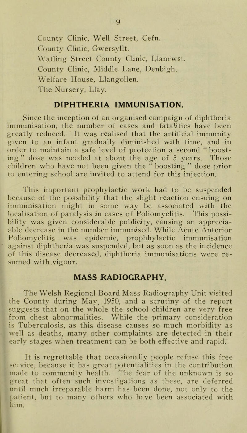 County Clinic, Well Street, Cefn. County Clinic, Gwersyllt. Watling Street County Clinic, Llanrwst. County Clinic, Middle Lane, Denbigh. Welfare House, Llangollen. The Nursery, Llay. DIPHTHERIA IMMUNISATION. Since the inception of an organised campaign of diphtheria immunisation, the number of cases and fatalities have been greatly reduced. It was realised that the artificial immunity given to an infant gradually diminished with time, and in order to maintain a safe level of protection a second “ boost- ing ” dose was needed at about the age of 5 years. Those children who have not been given the “ boosting* ” dose prior to entering school are invited to attend for this injection. This important prophylactic work had to be suspended because of the possibility that the slight reaction ensuing on immunisation might in some way be associated with the localisation of paralysis in cases of Poliomyelitis. This possi- bility was given considerable publicity, causing an appreci- able decrease in the number immunised. While r\cute Anterior Poliomyelitis was epidemic, prophhylactic immunisation against diphtheria was suspended, but as soon as the incidence of this disease decreased, diphtheria immunisations were re- sumed with vigour. MASS RADIOGRAPHY. The Welsh Regional Board Mass Radiography Unit visited the County during May, 1950, and a scrutiny of the report suggests that on the whole the school children are very free from chest abnormalities. While the primary consideration is Tuberculosis, as this disease causes so much morbidity as well as deaths, many other complaints are detected in their early stages when treatment can be both effective and rapid. It is regrettable that occasionally people refuse this free service, because it has great potentialities in the contribution made to community health. The fear of the unknown is so great that often such investigations as these, are deferred until much irreparable harm has been done, not only to the patient, but to many others who have been associated with him.