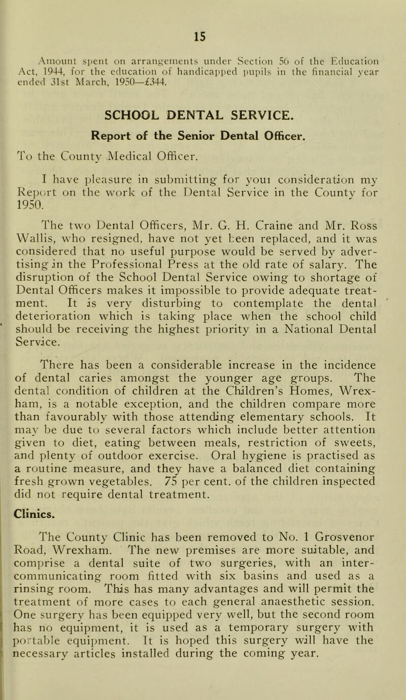 Amount spent on arrangements under Section 56 of the Education Act, 1944, for the education of handicapped pupils in the financial year ended 31st March, 1950—£344. SCHOOL DENTAL SERVICE. Report of the Senior Dental Officer. To the County Medical Officer. I have pleasure in submitting for youi consideration my Report on the work of the Dental Service in the County for 1950. The two Dental Officers, Mr. G. H. Craine and Mr. Ross Wallis, who resigned, have not yet been replaced, and it was considered that no useful purpose would be served by adver- tising in the Professional Press at the old rate of salary. The disruption of the School Dental Service owing to shortage of Dental Officers makes it impossible to provide adequate treat- ment. It is very disturbing to contemplate the dental deterioration which is taking place when the school child should be receiving the highest priority in a National Dental Service. There has been a considerable increase in the incidence of dental caries amongst the younger age groups. The dental condition of children at the Children’s Homes, Wrex- ham, is a notable exception, and the children compare more than favourably with those attending elementary schools. It may be due to several factors which include better attention given to diet, eating between meals, restriction of sweets, and plenty of outdoor exercise. Oral hygiene is practised as a routine measure, and they have a balanced diet containing fresh grown vegetables. 75 per cent, of the children inspected did not require dental treatment. Clinics. The County Clinic has been removed to No. 1 Grosvenor Road, Wrexham. The new premises are more suitable, and comprise a dental suite of two surgeries, with an inter- communicating room fitted with six basins and used as a rinsing room. This has many advantages and will permit the treatment of more cases to each general anaesthetic session. One surgery has been equipped very well, but the second room has no equipment, it is used as a temporary surgery with portable equipment. It is hoped this surgery will have the necessary articles installed during the coming year.