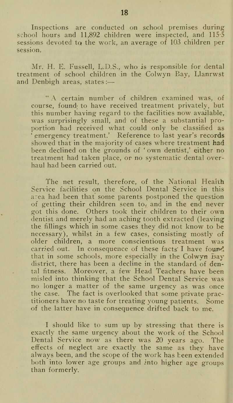 Inspections are conducted on school premises during school hours and 11,892 children were inspected, and 115 5 sessions devoted tq the work, an average of 105 children per session. Mr. H. E. Fussell, L.D.S., who is responsible for dental treatment of school children in the Colwyn Bay, Llanrwst and Denbigh areas, states:— “ A certain number of children examined was, of course, found; to have received treatment privately, but this number having regard to the facilities now available, was surprisingly small, and of these a substantial pro- portion had received what could only be classified as ‘ emergency treatment.’ Reference to last year’s records showed that in the majority of cases where treatment had been declined on the grounds of ‘ own dentist,’ either no treatment had taken place, or no systematic dental over- haul had been carried out. The net result, therefore, of the National Health Service facilities on the School Dental Service in this area had been that some parents postponed the question of getting their children seen to, and in the end never got this done. Others took their children to their own dentist and merely had an aching tooth extracted (leaving the fillings which in some cases they did not know to be necessary), whilst in a few cases, consisting mostly of older children, a more conscientious treatment was carried out. In consequence of these facts' I have found that in some schools, more especially in the Colwyn Bay district, there has been a decline in the standard of den- tal fitness. Moreover, a few Head Teachers have been misled into thinking that the School Dental Service was no longer a matter of the same urgency as was once the case. The fact is overlooked that some private prac- titioners have no taste for treating young patients. Some of the latter have in consequence drifted back to me. I should like to sum up by stressing that there is exactly the same urgency about the work of the School Dental Service now as there was 20 years ago. The effects of neglect are exactly the same as they have always been, and the scope of the work has been extended both into lower age groups and into higher age groups than formerly.