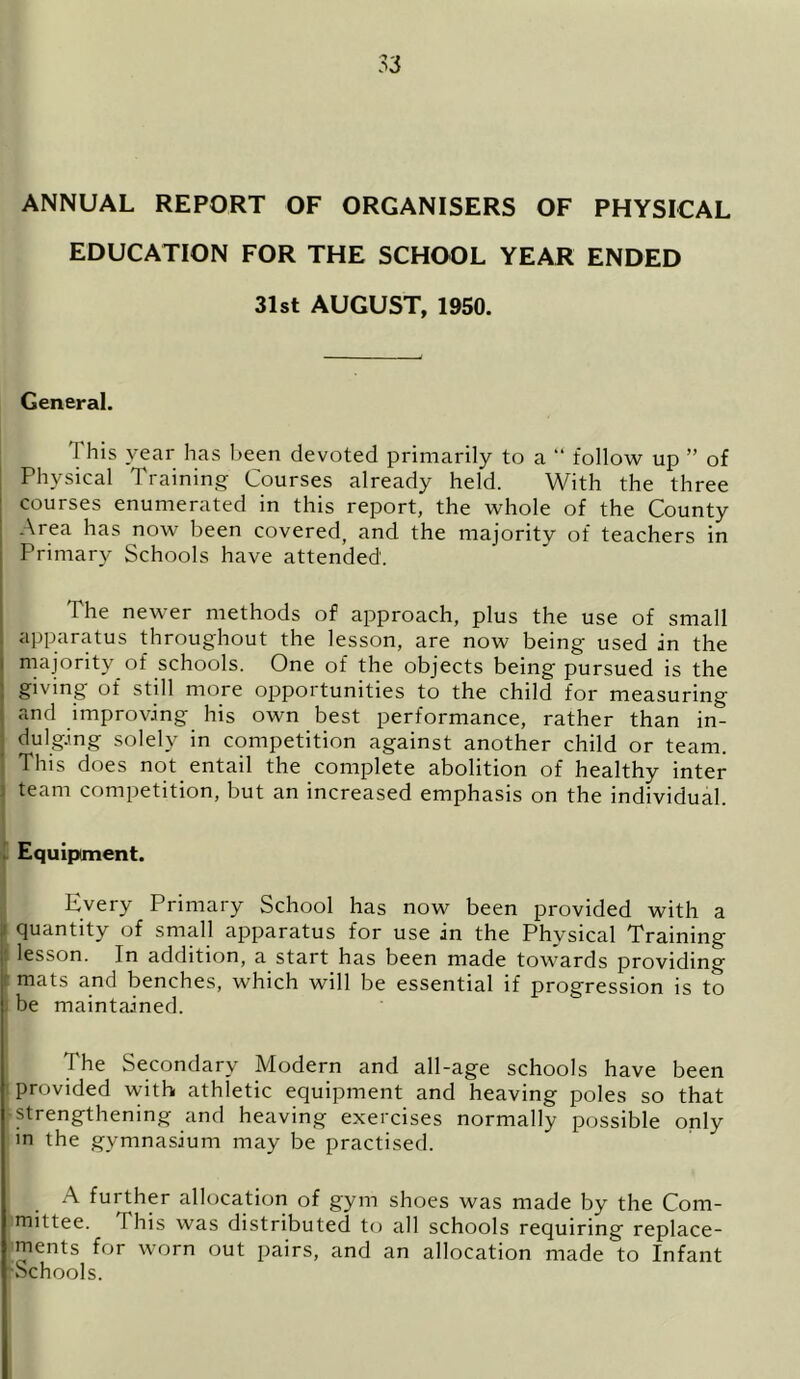 ANNUAL REPORT OF ORGANISERS OF PHYSICAL EDUCATION FOR THE SCHOOL YEAR ENDED 31st AUGUST, 1950. General. I his year has been devoted primarily to a “ follow up ” of Physical Training Courses already held. With the three courses enumerated in this report, the whole of the County Area has now been covered, and the majority of teachers in Primary Schools have attended. The newer methods of approach, plus the use of small apparatus throughout the lesson, are now being used in the majority of schools. One of the objects being pursued is the giving of still more opportunities to the child for measuring and improving his own best performance, rather than in- dulging solely in competition against another child or team. This does not entail the complete abolition of healthy inter team competition, but an increased emphasis on the individual. Equipment. Every Primary School has now been provided with a i quantity of small apparatus for use in the Physical Training lesson. In addition, a start has been made towards providing mats and benches, which will be essential if progression is to be maintained. The Secondary Modern and all-age schools have been provided with athletic equipment and heaving poles so that strengthening and heaving exercises normally possible only in the gymnasium may be practised. A further allocation of gym shoes was made by the Com- mittee. This was distributed to all schools requiring replace- ments for worn out pairs, and an allocation made to Infant Schools.