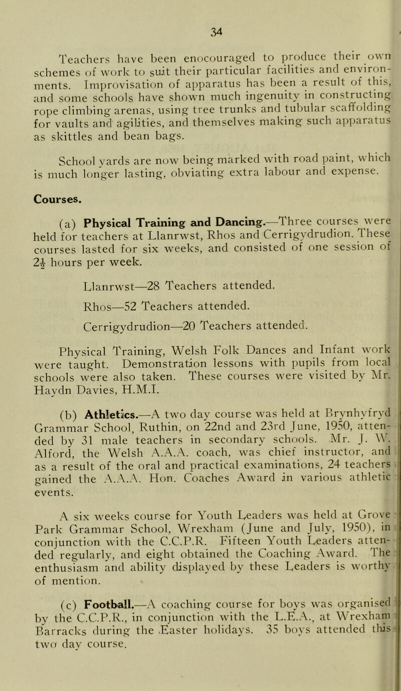 Teachers have been enocouraged to produce their own schemes of work to su.it their particular facilities anil environ- ments. Improvisation of apparatus has been a result of this, and some schools have shown much ingenuity in constructing rope climbing arenas, using tree trunks and tubular scaffolding for vaults and agilities, and themselves making such apparatus as skittles and bean bags. School yards are now being marked with road paint, which is much longer lasting, obviating extra labour and expense. Courses. (a) Physical Training and Dancing.—Three courses were held for teachers at Llanrwst, Rhos and Cerrigvdrudion. These courses lasted for six weeks, and consisted of one session of 24 hours per week. Llanrwst—28 Teachers attended. Rhos—52 Teachers attended. Cerrigydrudion—20 Teachers attended. Physical Training, Welsh Folk Dances and Infant work were taught. Demonstration lessons with pupils from local schools were also taken. These courses were visited by Mr. Flaydn Davies, H.M.I. (b) Athletics.—A two day course was held at Brynhyfryd Grammar School, Ruthin, on 22nd and 23rd June, 1950, atten- ded by 31 male teachers in secondary schools. Mr. J. W. Alford, the Welsh A.A.A. coach, was chief instructor, and as a result of the oral and practical examinations, 24 teachers gained the A.A.A. Hon. Coaches Award in various athletic events. A six weeks course for Youth Leaders was held at Grove Park Grammar School, Wrexham (June and July, 1950), in conjunction with the C.C.P.R. Fifteen Youth Leaders atten- ded regularly, and eight obtained the Coaching Award. The enthusiasm and ability displayed by these Leaders is worthy of mention. (c) Football.—A coaching course for boys was organised by the C.C.P.R., in conjunction with the L.E.A., at Wrexham Barracks during the .Easter holidays. 35 boys attended this- two day course.