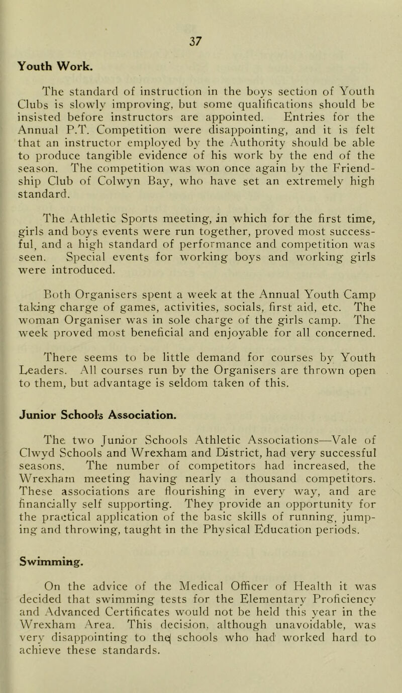 Youth Work. The standard of instruction in the boys section of Youth Clubs is slowly improving, but some qualifications should be insisted before instructors are appointed. Entries for the Annual P.T. Competition were disappointing, and it is felt that an instructor employed by the Authority should be able to produce tangible evidence of his work by the end of the season. The competition was won once again by the Friend- ship Club of Colwyn Bay, who have set an extremely high standard. The Athletic Sports meeting, in which for the first time, girls and boys events were run together, proved most success- ful, and a high standard of performance and competition was seen. Special events for working boys and working girls were introduced. Both Organisers spent a week at the Annual Youth Camp taking charge of games, activities, socials, first aid, etc. The woman Organiser was in sole charge of the girls camp. The week proved most beneficial and enjoyable for all concerned. There seems to be little demand for courses by Youth Leaders. All courses run by the Organisers are thrown open to them, but advantage is seldom taken of this. Junior Schools Association. The two Junior Schools Athletic Associations—Vale of Clwyd Schools and Wrexham and District, had very successful seasons. The number of competitors had increased, the Wrexham meeting having nearly a thousand competitors. These associations are flourishing in every way, and are financially self supporting. They provide an opportunity for the practical application of the basic skills of running, jump- ing and throwing, taught in the Physical Education periods. Swimming. On the advice of the Medical Officer of Health it was decided that swimming tests for the Elementary Proficiency and Advanced Certificates would not be held this year in the Wrexham Area. This decision, although unavoidable, was very disappointing to the( schools who had worked hard to achieve these standards.