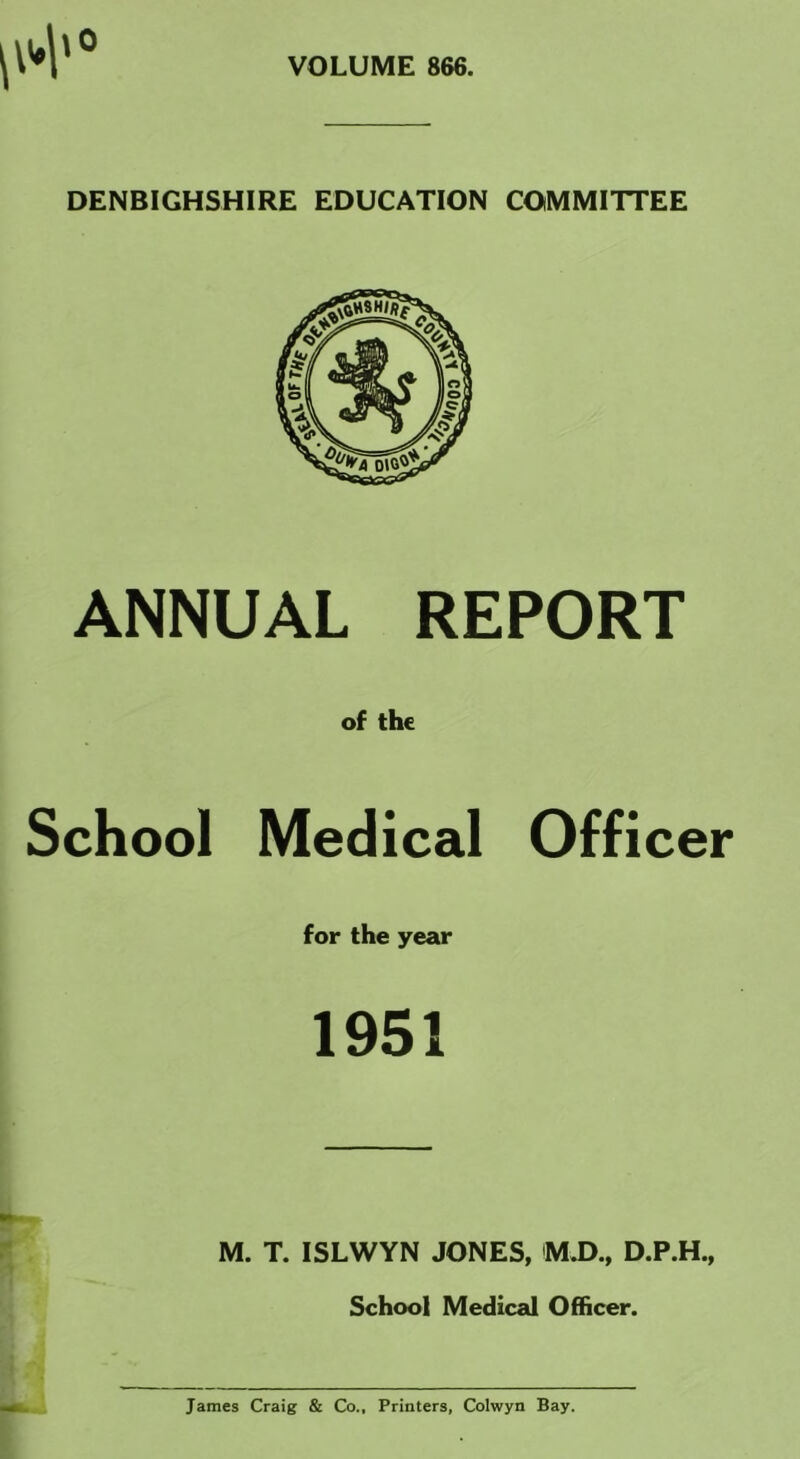 VOLUME 866. \0 DENBIGHSHIRE EDUCATION COMMITTEE ANNUAL REPORT of the School Medical Officer for the year 1951 M. T. ISLWYN JONES, M.D., D.P.H., School Medical Officer. James Craig & Co., Printers, Colwyn Bay.