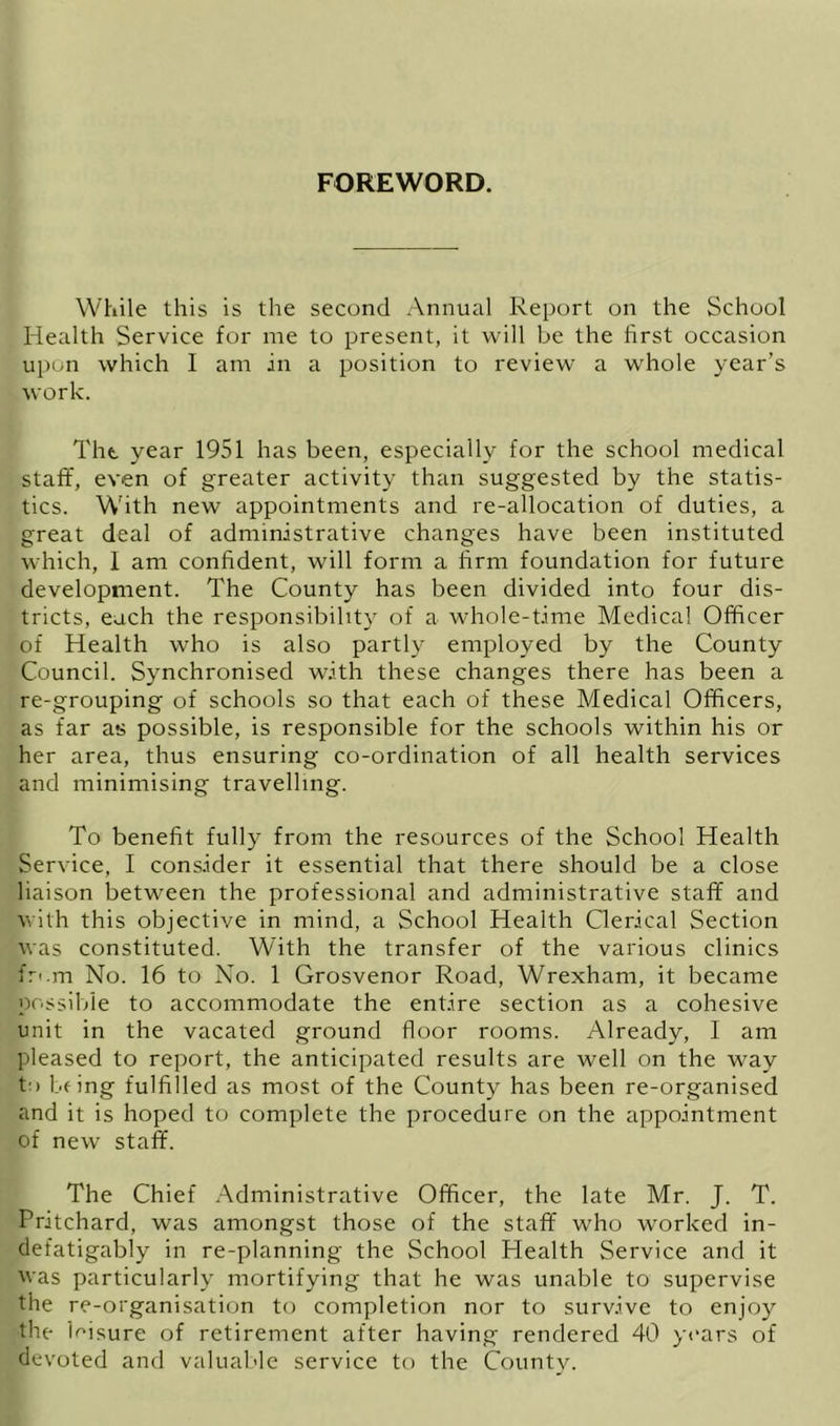 FOREWORD. While this is the second Annual Report on the School Health Service for me to present, it will be the first occasion upon which 1 am in a position to review a whole year’s work. The year 1951 has been, especially for the school medical staff, even of greater activity than suggested by the statis- tics. With new appointments and re-allocation of duties, a great deal of administrative changes have been instituted which, 1 am confident, will form a firm foundation for future development. The County has been divided into four dis- tricts, each the responsibility of a whole-time Medical Officer of Health who is also partly employed by the County Council. Synchronised with these changes there has been a re-grouping of schools so that each of these Medical Officers, as far as possible, is responsible for the schools within his or her area, thus ensuring co-ordination of all health services and minimising travelling. To benefit fully from the resources of the School Health Service, I consider it essential that there should be a close liaison between the professional and administrative staff and with this objective in mind, a School Health Clerical Section was constituted. With the transfer of the various clinics fri.m No. 16 to No. 1 Grosvenor Road, Wrexham, it became possible to accommodate the entire section as a cohesive unit in the vacated ground floor rooms. Already, I am pleased to report, the anticipated results are well on the way to fifing fulfilled as most of the County has been re-organised and it is hoped to complete the procedure on the appointment of new staff. The Chief Administrative Officer, the late Mr. J. T. Pritchard, was amongst those of the staff who worked in- defatigably in re-planning the School Health Service and it was particularly mortifying that he was unable to supervise the re-organisation to completion nor to survive to enjoy the leisure of retirement after having' rendered 40 years of devoted and valuable service to the County.