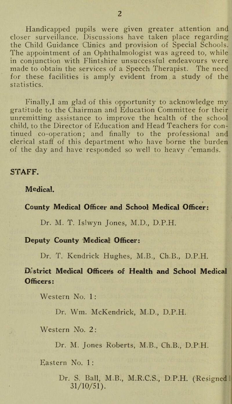 Handicapped pupils were given greater attention and closer surveillance. Discussions have taken place regarding the Child Guidance Clinics and provision of Special Schools. The appointment of an Ophthalmologist was agreed to, while in conjunction with Flintshire unsuccessful endeavours were made to obtain the services of a Speech Therapist. The need for these facilities is amply evident from a study of the statistics. Finally,I am glad of this opportunity to acknowledge my gratitude to the Chairman and Education Committee for their unremitting assistance to improve the health of the school child, to the Director of Education and Head Teachers for con- tinued co-operation; and finally to the professional and clerical staff of this department who have borne the burden of the day and have responded so well to heavy demands. STAFF. Medical. County Medical Officer and School Medical Officer: Dr. M. T. Islwyn Jones, M.D., D.P.H. Deputy County Medical Officer: Dr. T. Kendrick Hughes, M.B., Ch.B., D.P.H. District Medical Officers of Health and School Medical Officers: Western No. 1: Dr. Wm. McKendrick, M.D., D.P.H. Western No. 2: Dr. M. Jones Roberts, M.B., Ch.B., D.P.H. Eastern No. 1 : Dr. S. Ball, M.B., M.R.C.S., D.P.H. (Resigned 31/10/51).