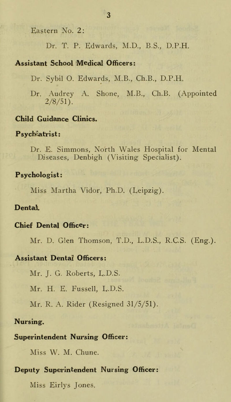 Eastern No. 2: Dr. T. P. Edwards, M.D., B.S., D.P.H. Assistant School Medical Officers: Dr. Sybil 0. Edwards, M.B., Ch.B., D.P.H. Dr. Audrey A. Shone, M.B., Ch.B. (Appointed 2/8/51). Child Guidance Clinics. Psychiatrist: Dr. E. Simmons, North Wales Hospital for Mental Diseases, Denbigh (Visiting Specialist). Psychologist: Miss Martha Vidor, Ph.D. (Leipzig). Dental. Chief Dental Officer: Mr. D. Glen Thomson, T.D., L.D.S., R.C.S. (Eng.). Assistant Dental Officers: Mr. J. G. Roberts, L.D.S. Mr. H. E. Fussell, L.D.S. Mr. R. A. Rider (Resigned 31/5/51). Nursing. Superintendent Nursing Officer: Miss W. M. Chune. Deputy Superintendent Nursing Officer: Miss Eirlys Jones.