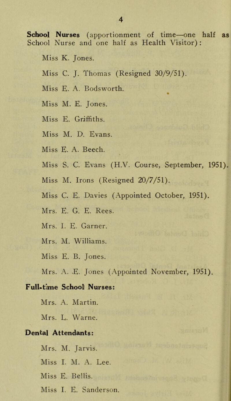 School Nurses (apportionment of time—one half as School Nurse and one half as Health Visitor) : Miss K. Jones. Miss C. J. Thomas (Resigned 30/9/51). Miss E. A. Bodsworth. Miss M. E. Jones. Miss E. Griffiths. Miss M. D. Evans. Miss E. A. Beech. Miss S. C. Evans (H.V. Course, September, 1951). Miss M. Irons (Resigned 20/7/51). Miss C. E. Davies (Appointed October, 1951). Mrs. E. G. E. Rees. Mrs. I. E. Garner. Mrs. M. Williams. Miss E. B. Jones. Mrs. A. E. Jones (Appointed November, 1951). Full-time School Nurses: Mrs. A. Martin. Mrs. L. Warne. Dental Attendants: Mrs. M. Jarvis. Miss I. M. A. Lee. Miss E. Beilis. Miss I. E. Sanderson.