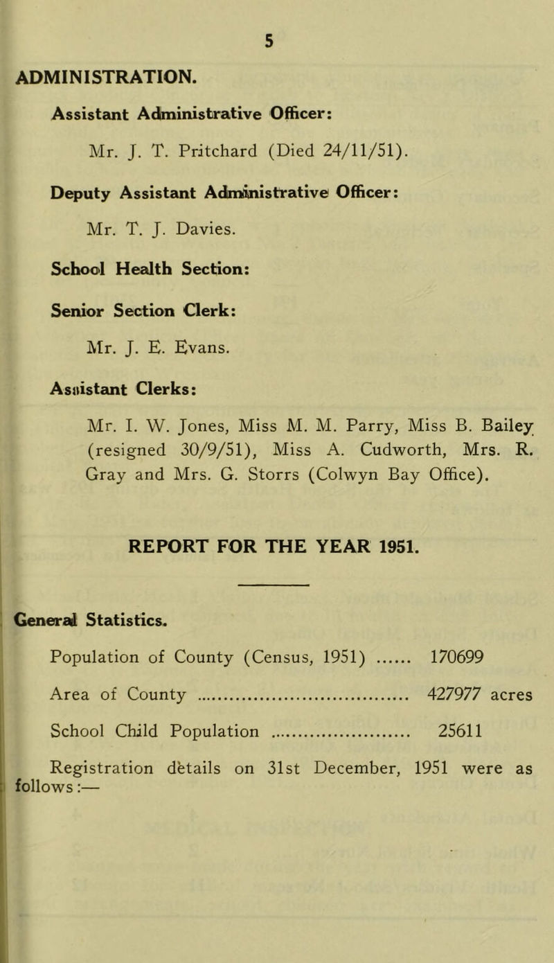 ADMINISTRATION. Assistant Administrative Officer: Mr. J. T. Pritchard (Died 24/11/51). Deputy Assistant Administrative Officer: Mr. T. J. Davies. School Health Section: Senior Section Clerk: Mr. J. E. Evans. Assistant Clerks: Mr. I. W. Jones, Miss M. M. Parry, Miss B. Bailey (resigned 30/9/51), Miss A. Cudworth, Mrs. R. Gray and Mrs. G. Storrs (Colwyn Bay Office). REPORT FOR THE YEAR 1951. Generail Statistics. Population of County (Census, 1951) 170699 Area of County 427977 acres School Child Population 25611 Registration details on 31st December, 1951 were as follows:—