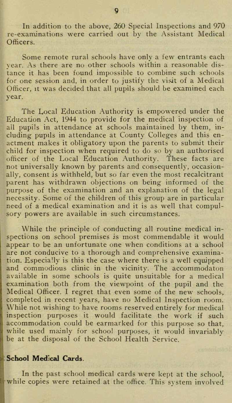 In addition to the above, 260 Special inspections and 970 re-examinations were carried out by the Assistant Medical Officers. Some remote rural schools have only a few entrants each year. As there are no other schools within a reasonable dis- tance it has been found impossible to combine such schools for one session and, in order to justify the visit of a Medical Officer, it was decided that all pupils should be examined each year. The Local Education Authority is empowered under the Education Act, 1944 to provide for the medical inspection of all pupils in attendance at schools maintained by them, in- cluding pupils in attendance at County Colleges and this en- actment makes it obligatory upon the parents to submit their child for inspection when required to do so by an authorised officer of the Local Education Authority. These facts are not universally known by parents and consequently, occasion- ally, consent is withheld, but so far even the most recalcitrant parent has withdrawn objections on being informed of the purpose of the examination and an explanation of the legal necessity. Some of the children of this group are in particular need of a medical examination and it is as well that compul- sory powers are available in such circumstances. While the principle of conducting all routine medical in- spections on school premises is most commendable it would appear to be an unfortunate one when conditions at a school are not conducive to a thorough and comprehensive examina- tion. Especially is this the case where there is a well equipped and commodious clinic in the vicinity. The accommodaton available in some schools is quite unsuitable for a medical examination both from the viewpoint of the pupil and the Medical Officer. I regret that even some of the new schools, completed in recent years, have no Medical Inspection room. While not wishing to have rooms reserved entirely for medical inspection purposes it would facilitate the work if such accommodation could be earmarked for this purpose so that, while used mainly for school purposes, it would invariably be at the disposal of the School Health Service. : School Medical Cards. In the past school medical cards were kept at the school, !. while copies were retained at the office. This system involved