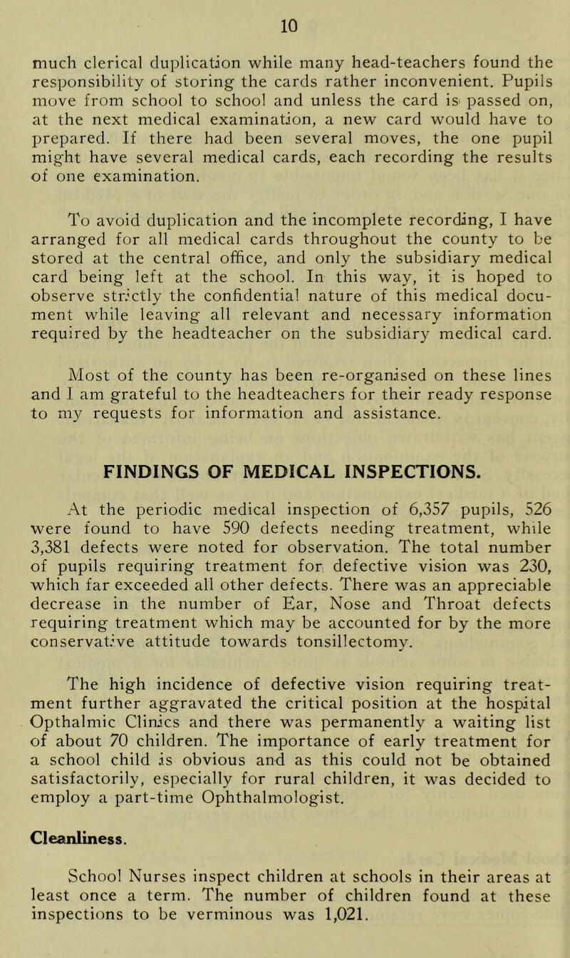 much clerical duplication while many head-teachers found the responsibility of storing the cards rather inconvenient. Pupils move from school to school and unless the card is passed on, at the next medical examination, a new card would have to prepared. If there had been several moves, the one pupil might have several medical cards, each recording the results of one examination. To avoid duplication and the incomplete recording, I have arranged for all medical cards throughout the county to be stored at the central office, and only the subsidiary medical card being left at the school. In this way, it is hoped to observe strictly the confidential nature of this medical docu- ment while leaving all relevant and necessary information required by the headteacher on the subsidiary medical card. Most of the county has been re-organised on these lines and I am grateful to the headteachers for their ready response to my requests for information and assistance. FINDINGS OF MEDICAL INSPECTIONS. At the periodic medical inspection of 6,357 pupils, 526 were found to have 590 defects needing treatment, while 3,381 defects were noted for observation. The total number of pupils requiring treatment for defective vision was 230, which far exceeded all other defects. There was an appreciable decrease in the number of Ear, Nose and Throat defects requiring treatment which may be accounted for by the more conservative attitude towards tonsillectomy. The high incidence of defective vision requiring treat- ment further aggravated the critical position at the hospital Opthalmic Clinics and there was permanently a waiting list of about 70 children. The importance of early treatment for a school child is obvious and as this could not be obtained satisfactorily, especially for rural children, it was decided to employ a part-time Ophthalmologist. Cleanliness. School Nurses inspect children at schools in their areas at least once a term. The number of children found at these inspections to be verminous was 1,021.