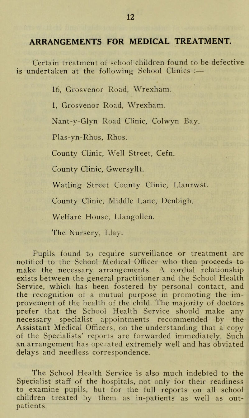 ARRANGEMENTS FOR MEDICAL TREATMENT. Certain treatment of school children found to be defective is undertaken at the following School Clinics :— 16, Grosvenor Road, Wrexham. 1, Grosvenor Road, Wrexham. Nant-y-Glyn Road Clinic, Colwyn Bay. Plas-yn-Rhos, Rhos. County Clinic, Well Street, Cefn. County Clinic, Gwersyllt. Watling Street County Clinic, Llanrwst. County Clinic, Middle Lane, Denbigh. Welfare House, Llangollen. The Nursery, Llay. Pupils found to require surveillance or treatment are notified to the School Medical Officer who then proceeds to make the necessary arrangements. A cordial relationship exists between the general practitioner and the School Health Service, which has been fostered by personal contact, and the recognition of a mutual purpose in promoting the im- provement of the health of the child. The majority of doctors prefer that the School Health Service should make any necessary specialist appointments recommended by the Assistant Medical Officers, on the understanding that a copy of the Specialists’ reports are forwarded immediately. Such an arrangement has operated extremely well and has obviated delays and needless correspondence. The School Health Service is also much indebted to the Specialist staff of the hospitals, not only for their readiness to examine pupils, but for the full reports on all school children treated by them as in-patients as well as out- patients.