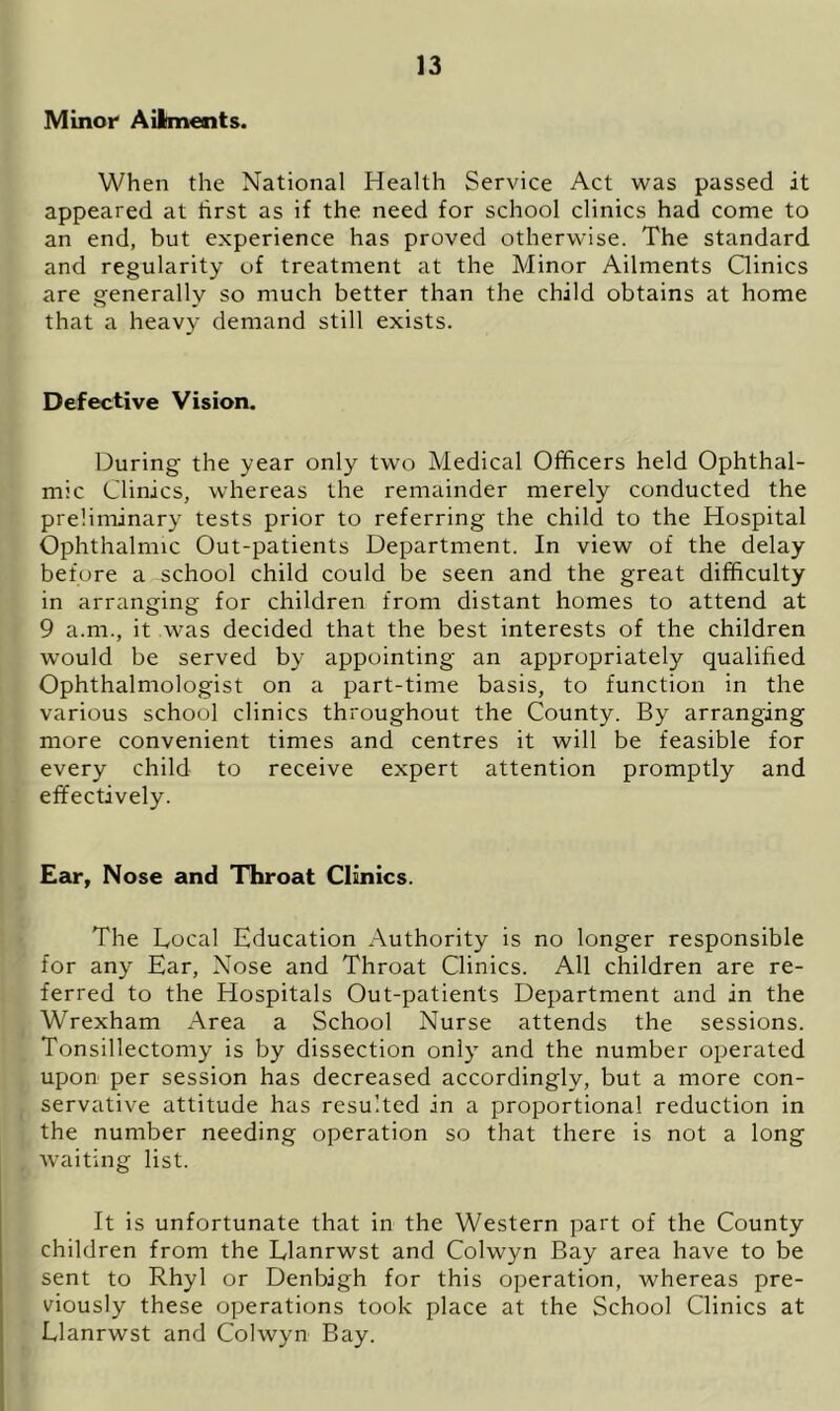 Minor Ailments. When the National Health Service Act was passed it appeared at first as if the need for school clinics had come to an end, but experience has proved otherwise. The standard and regularity of treatment at the Minor Ailments Clinics are generally so much better than the child obtains at home that a heavy demand still exists. Defective Vision. During the year only two Medical Officers held Ophthal- mic Clinics, whereas the remainder merely conducted the preliminary tests prior to referring the child to the Hospital Ophthalmic Out-patients Department. In view of the delay before a school child could be seen and the great difficulty in arranging for children from distant homes to attend at 9 a.m., it was decided that the best interests of the children would be served by appointing an appropriately qualified Ophthalmologist on a part-time basis, to function in the various school clinics throughout the County. By arranging more convenient times and centres it will be feasible for every child to receive expert attention promptly and effectively. Ear, Nose and Throat Clinics. The Local Education Authority is no longer responsible for any Ear, Nose and Throat Clinics. All children are re- ferred to the Hospitals Out-patients Department and in the Wrexham Area a School Nurse attends the sessions. Tonsillectomy is by dissection only and the number operated upon per session has decreased accordingly, but a more con- servative attitude has resulted in a proportional reduction in the number needing operation so that there is not a long waiting list. It is unfortunate that in the Western part of the County children from the Llanrwst and Colwyn Bay area have to be sent to Rhyl or Denbigh for this operation, whereas pre- viously these operations took place at the School Clinics at Llanrwst and Colwyn Bay.