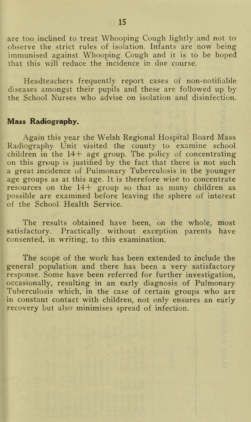 are too inclined to treat Whooping Cough lightly and not to observe the strict rules of isolation. Infants are now being immunised against Whooping Cough and it is to be hoped that this will reduce the incidence in due course. Headteachers frequently report cases of non-notifiable diseases amongst their pupils and these are followed up by the School Nurses who advise on isolation and disinfection. Mass Radiography. Again this year the Welsh Regional Hospital Board Mass Radiography Unit visited the county to examine school children in the 14+ age group. The policy of concentrating on this group is justified by the fact that there is not such a great incidence of Pulmonary Tuberculosis in the younger age groups as at this age. It is therefore wise to concentrate resources on the 14+ group so that as many children as possible are examined before leaving the sphere of interest of the School Health Service. The results obtained have been, on the whole, most satisfactory. Practically without exception parents have consented, in writing, to this examination. The scope of the work has been extended to include the general population and there has been a very satisfactory response. Some have been referred for further investigation, occasionally, resulting in an early diagnosis of Pulmonary Tuberculosis which, in the case of certain groups who are in constant contact with children, not only ensures an early recovery but also' minimises spread of infection.