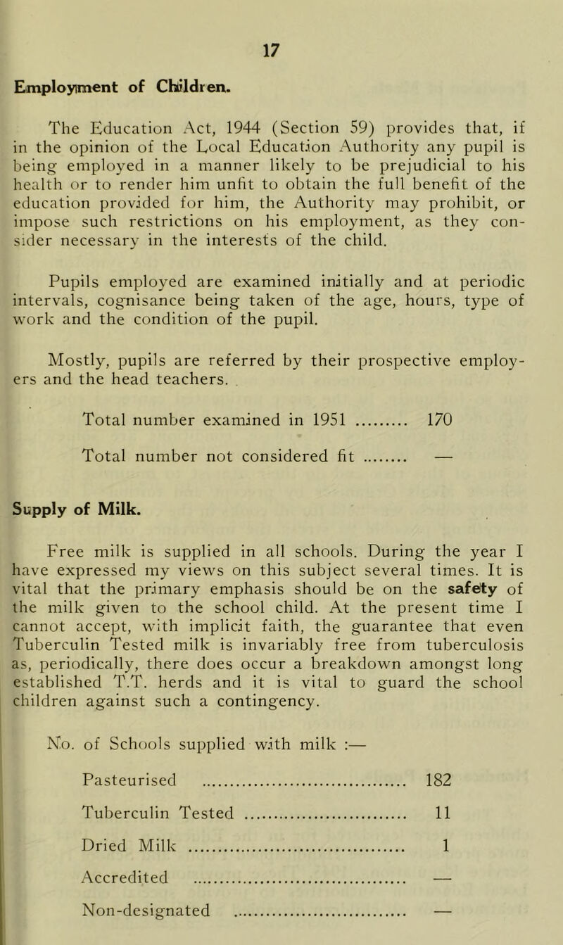 Employment of Children. The Education Act, 1944 (Section 59) provides that, if in the opinion of the Local Education Authority any pupil is being employed in a manner likely to be prejudicial to his health or to render him unfit to obtain the full benefit of the education provided for him, the Authority may prohibit, or impose such restrictions on his employment, as they con- sider necessary in the interests of the child. Pupils employed are examined initially and at periodic intervals, cognisance being taken of the age, hours, type of work and the condition of the pupil. Mostly, pupils are referred by their prospective employ- ers and the head teachers. Total number examined in 1951 170 Total number not considered fit — Supply of Milk. Free milk is supplied in all schools. During the year I have expressed my views on this subject several times. It is vital that the primary emphasis should be on the safety of the milk given to the school child. At the present time I cannot accept, with implicit faith, the guarantee that even Tuberculin Tested milk is invariably free from tuberculosis as, periodically, there does occur a breakdown amongst long established T.T. herds and it is vital to guard the school children against such a contingency. N.o. of Schools supplied with milk :— Pasteurised 182 Tuberculin Tested 11 Dried Milk 1 Accredited — Non-designated —