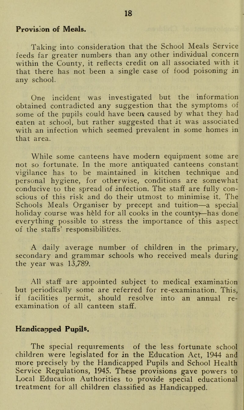 Provision of Meals. Taking into consideration that the School Meals Service feeds far greater numbers than any other individual concern within the County, it reflects credit on all associated with it that there has not been a single case of food poisoning in any school. One incident was investigated but the information obtained contradicted any suggestion that the symptoms of some of the pupils could have been< caused by what they had eaten at school, but rather suggested that it was associated with an infection which seemed prevalent in some homes in that area. While some canteens have modern equipment some are not so fortunate. In the more antiquated canteens constant vigilance has to be maintained in kitchen technique and personal hygiene, for otherwise, conditions are somewhat conducive to the spread of infection. The staff are fully con- scious of this risk and do their utmost to minimise it. The Schools Meals Organiser by precept and tuition—a special holiday course was held for all cooks in the countyf—has done everything possible to stress the importance of this aspect of the staffs’ responsibilities. A daily average number of children in the primary, secondary and grammar schools who received meals during the year was 13,789. All staff are appointed subject to medical examination but periodically some are referred for re-examination. This, if facilities permit, should resolve into an annual re- examination of all canteen staff. Handicapped Pupils. The special requirements of the less fortunate school children were legislated for in the Education Act, 1944 and more precisely by the Handicapped Pupils and School Health Service Regulations, 1945. These provisions gave powers to Local Education Authorities to provide special educational treatment for all children classified as Handicapped.