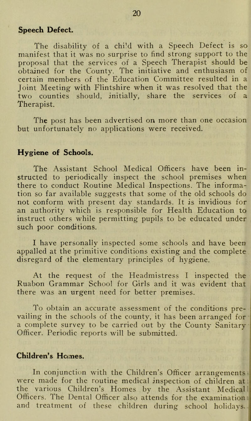 Speech Defect. The disability of a chi’d with a Speech Defect is so manifest that it was no surprise to find strong support to the proposal that the services of a Speech Therapist should be obtained for the County. The initiative and enthusiasm of certain members of the Education Committee resulted in a Joint Meeting with Flintshire when it was resolved that the two counties should, initially, share the services of a Therapist. The post has been advertised on more than one occasion but unfortunately no applications were received. Hygiene of Schools. The Assistant School Medical Officers have been in- structed to periodically inspect the school premises when there to conduct Routine Medical Inspections. The informa- tion so far available suggests that some of the old schools do not conform with present day standards. It is invidious for an authority which is responsible for Health Education to instruct others while permitting pupils to be educated under such poor conditions. I have personally inspected some schools and have been appalled at the primitive conditions existing and the complete disregard of the elementary principles of hygiene. At the request of the Headmistress I inspected the Ruabon Grammar School for Girls and it was evident that there was an urgent need for better premises. To obtain an accurate assessment of the conditions pre- vailing in the schools of the county, it has been arranged for a complete survey to be carried out by the County Sanitary Officer. Periodic reports will be submitted. Children’s Hcwnes. In conjunction with the Children’s Officer arrangements were made for the routine medical .inspection of children at the various Children’s Homes by the Assistant Medical Officers. The Dental Officer also attends for the examination J and treatment of these children during school holidays, i