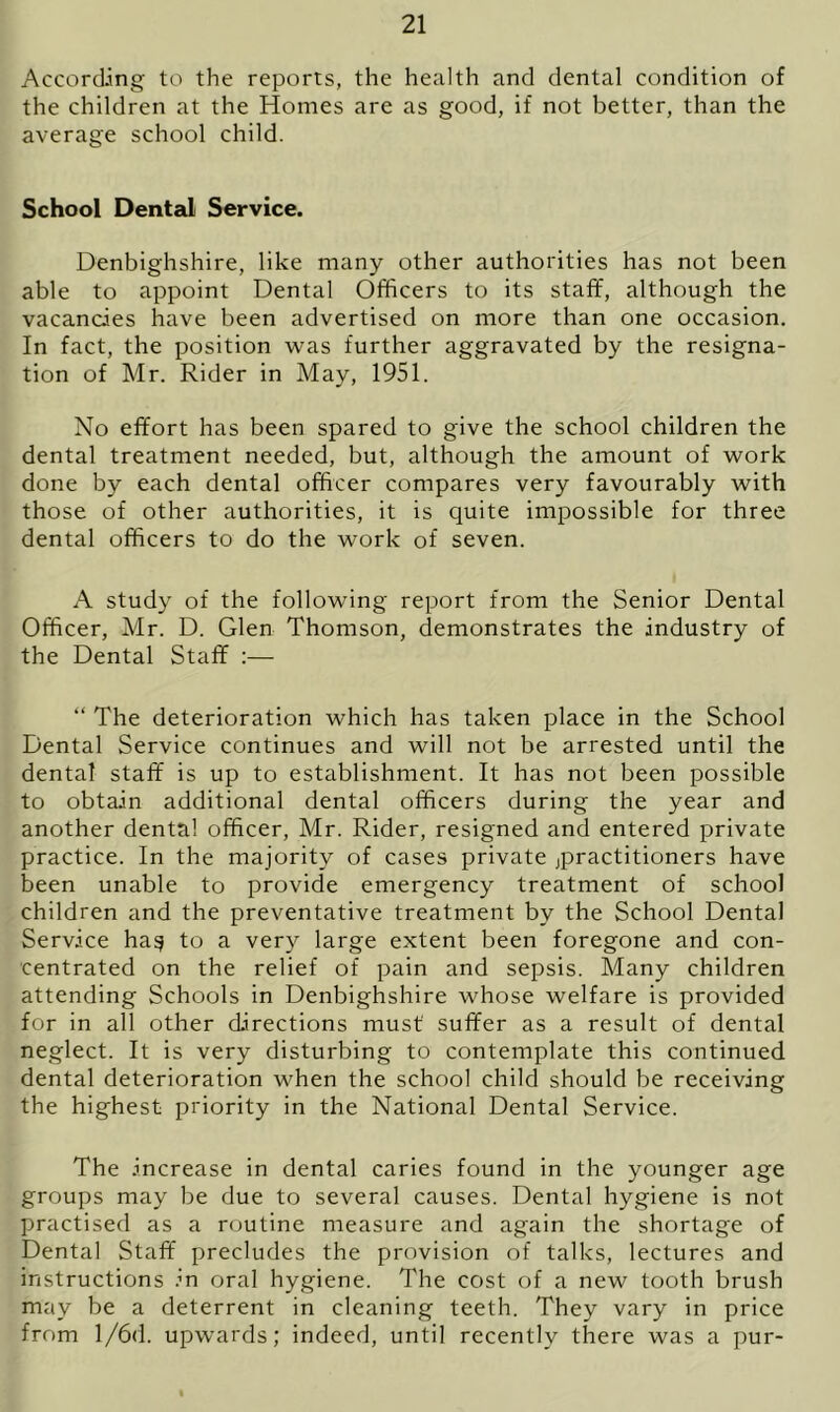 According to the reports, the health and dental condition of the children at the Homes are as good, if not better, than the average school child. School Dental Service. Denbighshire, like many other authorities has not been able to appoint Dental Officers to its staff, although the vacancies have been advertised on more than one occasion. In fact, the position was further aggravated by the resigna- tion of Mr. Rider in May, 1951. No effort has been spared to give the school children the dental treatment needed, but, although the amount of work done by each dental officer compares very favourably with those of other authorities, it is quite impossible for three dental officers to do the work of seven. A study of the following report from the Senior Dental Officer, Mr. D. Glen Thomson, demonstrates the industry of the Dental Staff :— “ The deterioration which has taken place in the School Dental Service continues and will not be arrested until the dental staff is up to establishment. It has not been possible to obtain additional dental officers during the year and another dental officer, Mr. Rider, resigned and entered private practice. In the majority of cases private practitioners have been unable to provide emergency treatment of school children and the preventative treatment by the School Dental Service ha§ to a very large extent been foregone and con- centrated on the relief of pain and sepsis. Many children attending Schools in Denbighshire whose welfare is provided for in all other directions must suffer as a result of dental neglect. It is very disturbing to contemplate this continued dental deterioration when the school child should be receiving the highest priority in the National Dental Service. The increase in dental caries found in the younger age groups may be due to several causes. Dental hygiene is not practised as a routine measure and again the shortage of Dental Staff precludes the provision of talks, lectures and instructions in oral hygiene. The cost of a new tooth brush may be a deterrent in cleaning teeth. They vary in price from l/6d. upwards; indeed, until recently there was a pur-