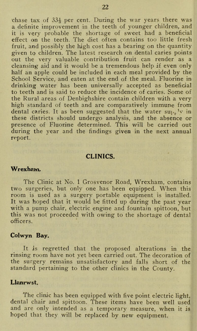chase tax of 33^ per cent. During the war years there was a definite improvement in the teeth of younger children, and it is very probable the shortage of sweet had a beneficial effect on the teeth. The diet often contains too little fresh fruit, and possibly the high cost has a bearing on the quantity given to children. The latest research on dental caries points out the very valuable contribution fruit can render as a cleansing aid and it would be a tremendous help if even only half an apple could be included in each meal provided by the School Service, and eaten at the end of the meal. Fluorine in drinking water has been universally accepted as beneficial to teeth and is said to reduce the incidence of caries. Some of the Rural areas of Denbighshire contain children with a very high standard of teeth and are comparatively immune from dental caries. It as been suggested that the water supt V in these districts should undergo analysis, and the absence or presence of Fluorine determined. This will be carried out during the year and the findings given in the next annual report. CLINICS. Wrexham. The Clinic at No. 1 Grosvenor Road, Wrexham, contains two surgeries, but only one has been equipped. When this room is used as a surgery portable equipment is installed. It was hoped that it would be fitted up during the past year with a pump chair, electric engine and fountain spittoon, but this was not proceeded with owing to the shortage of dental officers. Colwyn Bay. It is regretted that the proposed alterations in the rinsing room have not yet been carried out. The decoration of the surgery remains unsatisfactory and falls short of the standard pertaining to the other clinics in the County. Llanrwst. The clinic has been equipped with five point electric light, dental chair and spittoon. These items have been well used and are only intended as a temporary measure, when it is hoped that they will be replaced by new equipment.