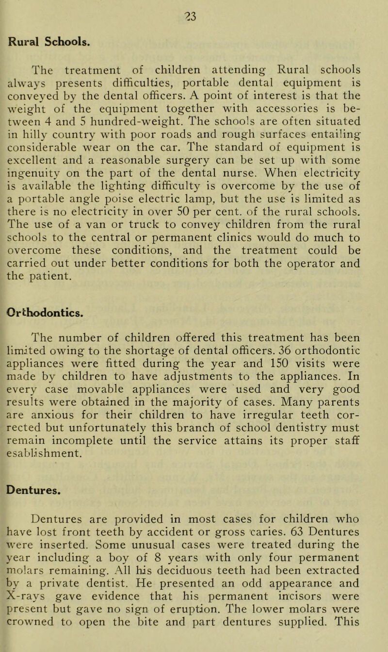 Rural Schools. The treatment of children attending Rural schools always presents difficulties, portable dental equipment is conveyed by the dental officers. A point of interest is that the weight of the equipment together with accessories is be- tween 4 and 5 hundred-weight. The schools are often situated in hilly country with poor roads and rough surfaces entailing considerable wear on the car. The standard of equipment is excellent and a reasonable surgery can be set up with some ingenuity on the part of the dental nurse. When electricity is available the lighting difficulty is overcome by the use of a portable angle poise electric lamp, but the use is limited as there is no electricity in over 50 per cent, of the rural schools. The use of a van or truck to convey children from the rural schools to the central or permanent clinics would do much to overcome these conditions, and the treatment could be carried out under better conditions for both the operator and the patient. Orthodontics. The number of children offered this treatment has been limited owing to the shortage of dental officers. 36 orthodontic appliances were fitted during the year and 150 visits were made by children to have adjustments to the appliances. In every case movable appliances were used and very good results were obtained in the majority of cases. Many parents are anxious for their children to have irregular teeth cor- rected but unfortunately this branch of school dentistry must remain incomplete until the service attains its proper staff esablishment. Dentures. Dentures are provided in most cases for children who have lost front teeth by accident or gross caries. 63 Dentures were inserted. Some unusual cases were treated during the year including a boy of 8 years with only four permanent molars remaining. All his deciduous teeth had been extracted by a private dentist. He presented an odd appearance and X-rays gave evidence that his permanent incisors were present but gave no sign of eruption. The lower molars were crowned to open the bite and part dentures supplied. This