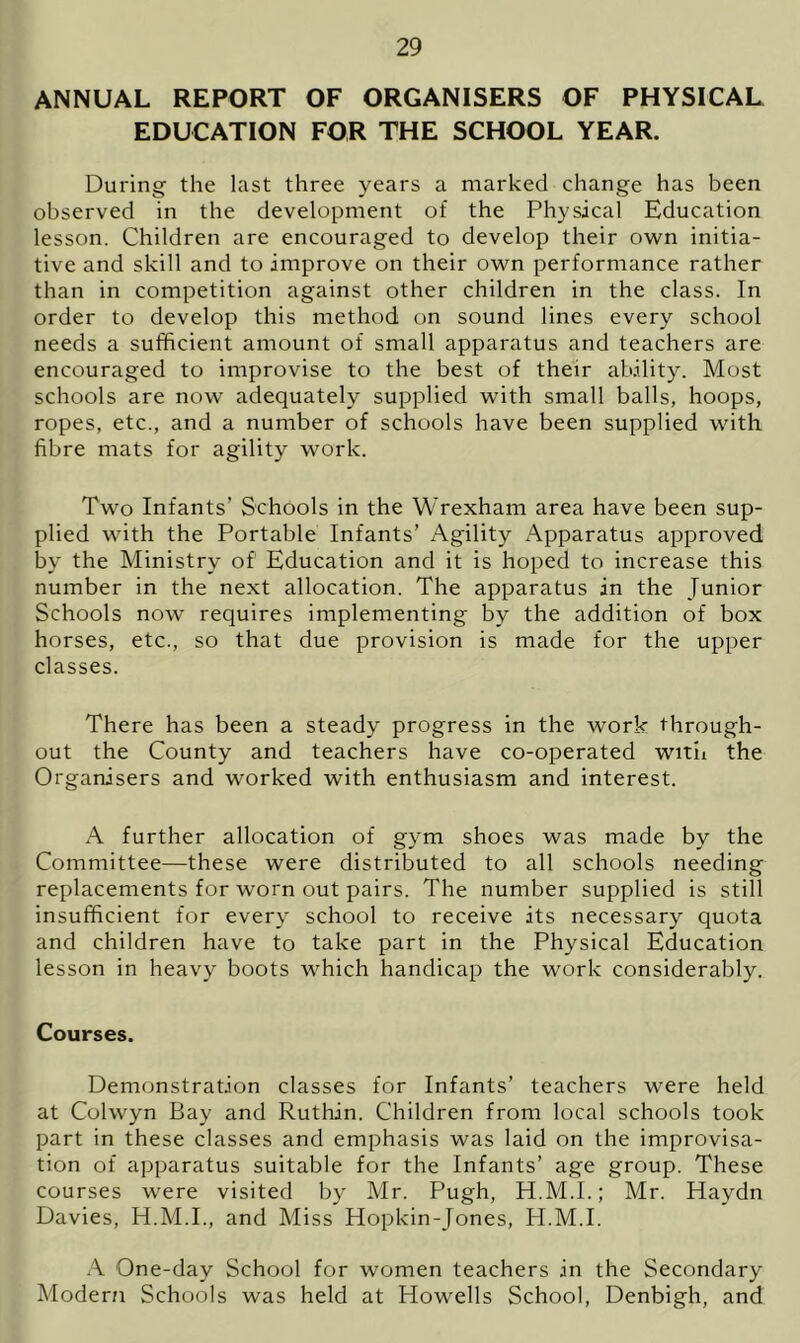 ANNUAL REPORT OF ORGANISERS OF PHYSICAL EDUCATION FOR THE SCHOOL YEAR. During the last three years a marked change has been observed in the development of the Physical Education lesson. Children are encouraged to develop their own initia- tive and skill and to improve on their own performance rather than in competition against other children in the class. In order to develop this method on sound lines every school needs a sufficient amount of small apparatus and teachers are encouraged to improvise to the best of their ability. Most schools are now adequately supplied with small balls, hoops, ropes, etc., and a number of schools have been supplied with fibre mats for agility work. Two Infants’ Schools in the Wrexham area have been sup- plied with the Portable Infants’ Agility Apparatus approved by the Ministry of Education and it is hoped to increase this number in the next allocation. The apparatus in the Junior Schools now requires implementing by the addition of box horses, etc., so that due provision is made for the upper classes. There has been a steady progress in the work through- out the County and teachers have co-operated with the Organisers and worked with enthusiasm and interest. A further allocation of gym shoes was made by the Committee—these were distributed to all schools needing replacements for worn out pairs. The number supplied is still insufficient for every school to receive its necessary quota and children have to take part in the Physical Education lesson in heavy boots which handicap the work considerably. Courses. Demonstration classes for Infants’ teachers were held at Colwyn Bay and Ruthin. Children from local schools took part in these classes and emphasis was laid on the improvisa- tion of apparatus suitable for the Infants’ age group. These courses were visited by Mr. Pugh, H.M.I.; Mr. Haydn Davies, H.M.I., and Miss Hopkin-Jones, H.M.I. A One-day School for women teachers in the Secondary Modern Schools was held at Howells School, Denbigh, and
