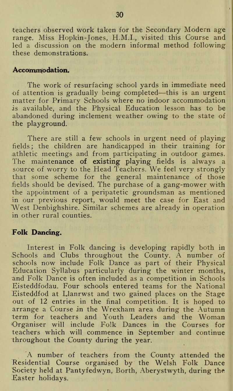 teachers observed work taken for the Secondary Modern age range. Miss Hopkin-Jones, H.M.I., visited this Course and led a discussion on the modern informal method following these demonstrations. Accommodation. The work of resurfacing school yards in immediate need of attention is gradually being completed—this is an urgent matter for Primary Schools where no indoor accommodation is available, and the Physical Education lesson has to be abandoned during inclement weather owing to the state of the playground. There are still a few schools in urgent need of playing fields; the children are handicapped in their training for athletic meetings and from participating in outdoor games. The maintenance of existing playing fields is always a source of worry to the Head Teachers. We feel very strongly that some scheme for the general maintenance of those fields should be devised. The purchase of a gang-mower with the appointment of a peripatetic groundsman as mentioned in our previous report, would meet the case for East and WYst Denbighshire. Similar schemes are already in operation in other rural counties. Folk Dancing. Interest in Folk dancing is developing rapidly both in Schools and Clubs throughout the County. A number of schools now include Folk Dance as part of their Physical Education Syllabus particularly during the winter months, and Folk Dance is often included as a competition in Schools Eisteddfodau. Four schools entered teams for the National Eisteddfod at Llanrwst and two gained places on the Stage out of 12 entries in the final competition. It is hoped to arrange a Course .in the Wrexham area during the Autumn term for teachers and Youth Leaders and the Woman ‘Organiser will include Folk Dances in the Courses for teachers which will commence in September and continue throughout the County during the year. A number of teachers from the County attended the Residential Course organised by the Welsh Folk Dance Society held at Pantyfedwvn, Borth, Aberystwyth, during the Easter holidays.