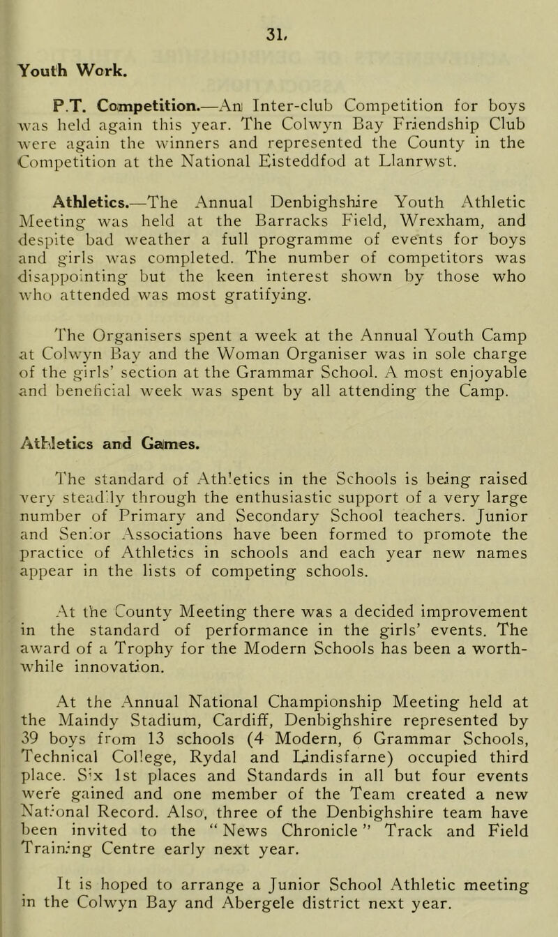 Youth Work. P.T, Competition.—Ani Inter-club Competition for boys ■was held again this year. The Colwyn Bay Friendship Club were again the winners and represented the County in the Competition at the National Eisteddfod at Llanrwst. Athletics.—The Annual Denbighshire Youth Athletic Meeting was held at the Barracks Field, Wrexham, and despite bad weather a full programme of events for boys and girls was completed. The number of competitors was disappointing but the keen interest shown by those who who attended was most gratifying. The Organisers spent a week at the Annual Youth Camp at Colwyn Bay and the Woman Organiser was in sole charge of the girls’ section at the Grammar School. A most enjoyable and beneficial week was spent by all attending the Camp. Athletics and Cannes. The standard of Athletics in the Schools is being raised very steadily through the enthusiastic support of a very large number of Primary and Secondary School teachers. Junior and Senior Associations have been formed to promote the practice of Athletics in schools and each year new names appear in the lists of competing schools. At the County Meeting there was a decided improvement in the standard of performance in the girls’ events. The award of a Trophy for the Modern Schools has been a worth- while innovation. At the Annual National Championship Meeting held at the Maindy Stadium, Cardiff, Denbighshire represented by 39 boys from 13 schools (4 Modern, 6 Grammar Schools, Technical College, Rydal and Lindisfarne) occupied third place. S’x 1st places and Standards in all but four events were gained and one member of the Team created a new National Record. Also, three of the Denbighshire team have been invited to the “ News Chronicle ” Track and Field Training Centre early next year. It is hoped to arrange a Junior School Athletic meeting in the Colwyn Bay and Abergele district next year.