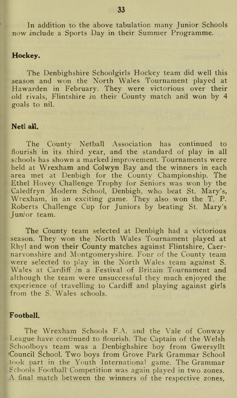 In addition to the above tabulation many Junior Schools now include a Sports Day in their Summer Programme. Hockey. The Denbighshire Schoolgirls Hockey team did well this season and won the North Wales Tournament played at Hawarden in February. They were victorious over their old rivals, Flintshire in their County match and won by 4 goals to nil. Neil ail. The County Netball Association has continued to flourish in its third year, and the standard of play in all schools has shown a marked improvement. Tournaments were held at Wrexham and Colwyn Bay and the winners in each area met at Denbigh for the County Championship. The Ethel Hovey Challenge Trophy for Seniors was won by the Caledfryn Modern School, Denbigh, who beat St. Mary’s, Wrexham, in an exciting game. They also won the T. P. Roberts Challenge Cup for Juniors by beating St. Mary’s Junior team. The County team selected at Denbigh had a victorious season. They won the North Wales Tournament played at Rhyl and won their County matches against Flintshire, Caer- narvonshire and Montgomeryshire. Four of the County team were selected to play in the North Wales team against S. Wales at Cardiff in a Festival of Britain Tournament and although the team were unsuccessful they much enjoyed the experience of travelling to Cardiff and playing against girls from the S. Wales schools. Football. The Wrexham Schools F.A. and the Vale of Conway League have continued to flourish. The Captain of the Welsh Schoolboys team was a Denbighshire boy from Gwersyllt 'Council School. Two boys from Grove Park Grammar School took part in the Youth International game. The Grammar Schools Football; Competition was again played in two zones. A final match between the winners of the respective zones,