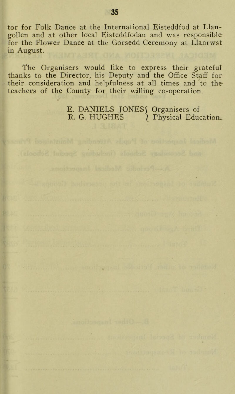 tor for Folk Dance at the International Eisteddfod at Llan- gollen and at other local Eisteddfodau and was responsible for the Flower Dance at the Gorsedd Ceremony at Llanrwst in August. The Organisers would like to express their grateful thanks to the Director, his Deputy and the Office Staff for their consideration and helpfulness at all times and to the teachers of the County for their willing co-operation. E. DANIELS JONESf Organisers of R. G. HUGHES | Physical Education..