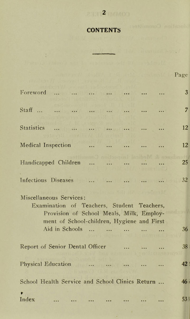 CONTENTS I'm-cword Staff Statistics Medical Inspection Handicapped Children Infectious Diseases Pa£je 3 7 12 12 25 32 Miscellaneous Services: Examination of Teachers, Student Teachers, Provision of School Meals, Milk, Employ- ment of School-children, Hygiene and First Aid in Schools ... ... ... ... ... 36 Report of Senior Dental Officer ... ... ... .38 Physical Education ... ... ... ... ... 42' School Health Service and School Oinics Return ... 46' r Index ... ... ... ... ... ... ... S3'