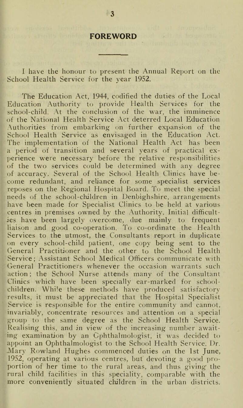FOREWORD 1 have the honour to present the Annual Report cm the School Health Service for the year 1952. The Education Act, 1944, codified the duties of the Local Education Authority to provide Health Serv.ices for the school-child. .\t the conclusion of the war, the imminence of the National Health Service .\ct deterred Local Education .\uthorities from embarking on further expansion of the School Health Service as envisaged in the Education Act. The implementation of the National Health Act has been a period of transition and several years of practical ex- perience were necessary before the relative responsibilities of the two services could be determined with any degree of accuracy. Several of the School Health Clinics have l)e- come redundant, and reliance for some specialist services reposes on the Regional Hospital Hoard. To meet the special needs of the school-children in Denbighshire, arrangements have been made for Specialist Clinics to be held at various centres in premises owned by the .Vuthority. Initial difficult- ies have been largely overcome, due mainly to frequent liaison and good co-operation. I'o co-ordinate the Health Services to the utmost, the Consultants report in duplicate on every school-child patient, one copy being sent to the General Practitioner and the other to the Sch(;ol Health Service; Assistant School Medical Officers communicate with General Practitioners whenever the occasion warrants such action: the School Nurse attends many of the Consultant Clinics which have been specially ear-marked for school- children. While these methods have produced satisfactory results, it must be appreciated that the Hospital S])ecialist Service is responsible for the entire community and cannot, invariably, concentrate resources and attention on a special group to the same degree as the School Health vService. Realising this, and in view of the increasing number await- ing examination by an Ophthalmologist, it was decided to ajipoint an Ophthalmologist to the School Health Service. Dr. Alary Rowland Hughes commenced duties on the 1st June, 1952, operating at various centres, but devoting a good pro- portion of her time to the rural areas, and thus giving' the rural child facilities in this speciality, comparable with the more conveniently situated children in the urban districts.