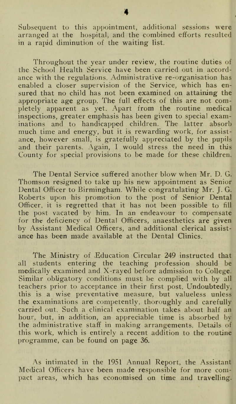 Subsequent to this apjjchntmcnt, additional sessions were arranged at the hospital, and the combined eflforts resulted in a rapid diminution of the waiting list. d'hroLighout the year under review, the routine duties of the School Health Service have been carried out in accord- ance with the regulations. Administrative re-cjrganisation has enabled a closer supervision of the Service, which has en- sured that no child has not been examined on attaining the appropriate age group. The full effects of this are not com- pletely apparent as yet. Apart from the routine medical inspections, greater emphasis has been given to special exam- inations and to handicapped children. The latter absorb much time and energy, but it is rewarding work, for assist- ance, however small, is gratefully appreciated by the pupils and their parents, .\gain, I would stress the need in this County for special provisions to be made for these children. The Dental Service suffered another blow when Mr. D. G. Thomson resigned to take up his new appointment as Senior Dental Officer to Birmingham. While congratulating Mr. J. G. Roberts upon his promotion to the post of Senior Dental Officer, it is regretted that it has not been possible to fill the post vacated by him. In an endeavour to compensate for the deficiency of Dental Officers, anaesthetics are given by Assistant Medical Officers, and additional clerical assist- ance has been made available at the Dental Qinics. The Ministry of .Education Circular 249 instructed that all students entering the teaching profession should be medically examined and X-rayed before admission to College. vSimilar obligatory conditions must be complied with by all teachers prior to acceptance in their first post. Undoubtedly, this is a wise preventative measure, but valueless unless the examinations arel competently, thoroughly and carefully carried out. Such a clinical examination takes about half an hour, but, in addition, an appreciable time is absorbed by the administrative staff in making arrangements. Detiiils of this work, which is entirely a recent addition to the routine programme, can be found on page 36. .'\s intimated in the 1951 Annual Report, the Assistant Medical Officers have been made responsible for more com- pact areas, which has economised on time and travelling.