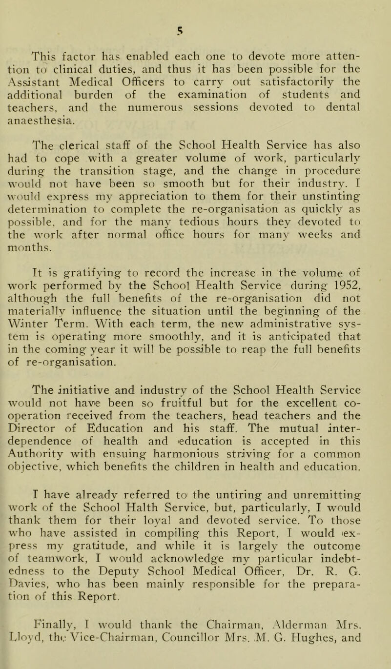This factor has enabled each one to devote more atten- tion to clinical duties, and thus it has been possible for the Assistant Medical Officers to carry out satisfactorily the additional burden of the examination of students and teachers, and the numerous sessions devoted to dental anaesthesia. The clerical staff of the School Health Service has also had to cope -with a g-reater volume of work, particularly during the transition stage, and the change in procedure would not have been so smooth but for their industry. T would express my appreciation to them for their unstinting determination to complete the re-organisation as quickly as possible, and for the many tedious hours they devoted to the work after normal office hours for many weeks and months. It is gratifying to record the increase in the volume of work performed by the School Health Service during 1952, although the full benefits of the re-organisation did not materially influence the situation until the beginning of the Winter Term. With each term, the new administrative sys- tem is operating more smoothly, and it is anticipated that in the coming year it will be possible to reap the full benefits of re-organisation. The initiative and industry of the School Health Service would not have been so fruitful but for the excellent co- operation received from the teachers, head teachers and the Director of Education and his staff. The mutual inter- dependence of health and education is accepted in this Authority with ensuing harmonious striving for a common objective, which benefits the children in health and education. r have already referred to^ the untiring and unremitting work of the School Halth Service, but, particularly, I would thank them for their loyal and devoted service. To those who have assisted in compiling this Report, T would ex- press my gratitude, and while it is largely the outcome of teamwork, I would acknowledge my particular indebt- edness to the Deputy School Medical Officer, Dr. R. G. Davies, who has been mainly responsible for the prepara- tion of this Report. Finally, T would thank the Chairman, Alderman Mrs. Lloyd, the Vice-Chairman, Councillor Mrs. .M. G. Hughes, and
