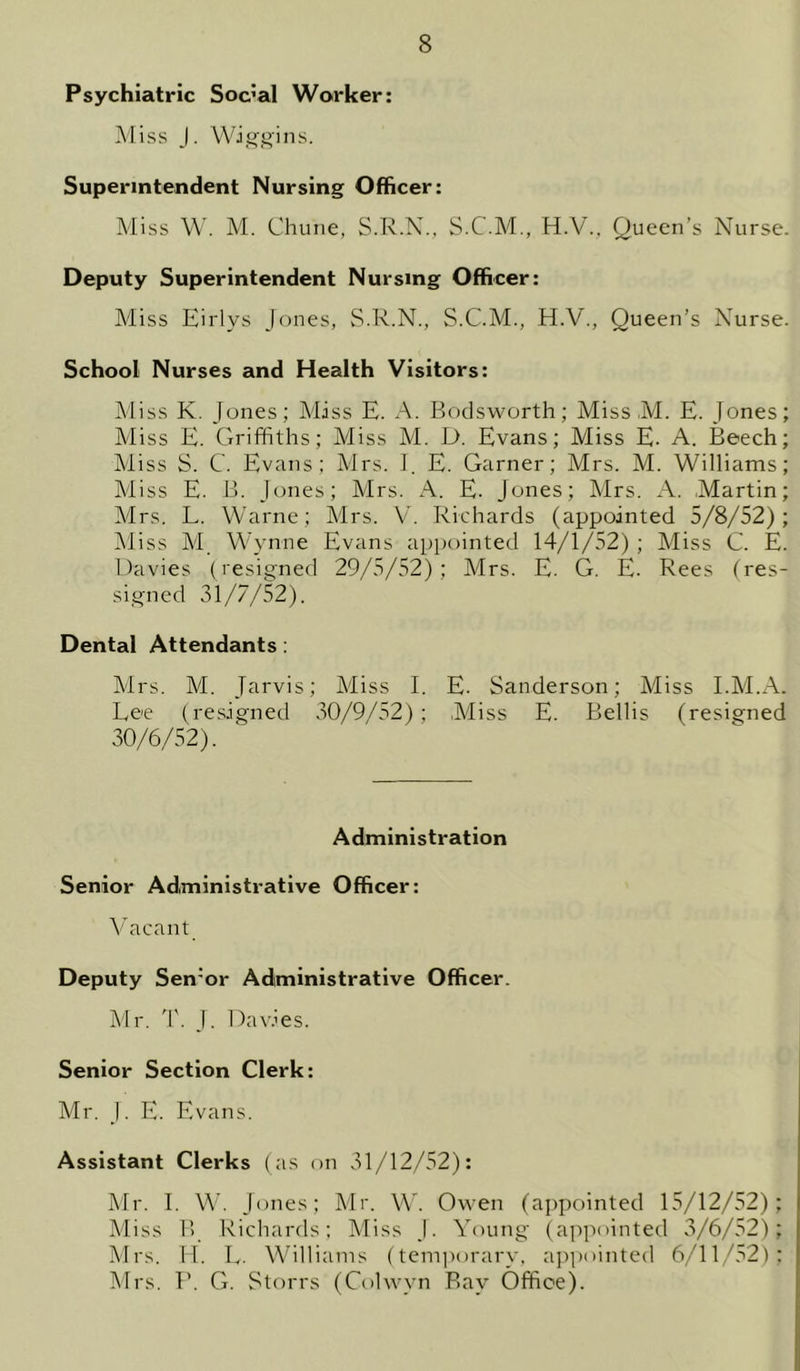 Psychiatric Social Worker: Miss J. Wiggins. Superintendent Nursing Officer: Miss W. M. Chune, S.R.N.. S.C.M., H.V., Queen’s Nurse. Deputy Superintendent Nursing Officer: Miss Kirlys Jones, S.R.N., S.C.M., H.V., Queen’s Nurse. School Nurses and Health Visitors: Miss K. Jones; Miss E. A. Bodsworth; Miss M. E. Jones; Miss E. Griffiths; Miss M. D. Evans; Miss E. A. Beech; Miss S. C. Evans; Mrs. I. E. Garner; Mrs. M. Williams; Miss E. B. Jones; Mrs. A. E. Jones; Mrs. A. Martin; Mrs. L. Warne; Mrs. V. Richards (appointed 5/8/52); iMiss AI Wynne Evans appointed 14/1/52) ; Miss C. E. Davies (resigned 29/5/52); Mrs. E. G. E. Rees (res- signed 31/7/52). Dental Attendants; Mrs. M. Jarvis; Miss L E. Sanderson; Miss EM.A. Lee (resigned 30/9/52) ; ,Miss E. Beilis (resigned 30/6/52). Administration Senior Administrative Officer: Vacant Deputy Sen'or Administrative Officer. Mr. T. J. Dav.ffis. Senior Section Clerk: Mr. J. E. Evans. Assistant Clerks (as on 31/12/52): Mr. 1. W. Jones; Mr. W. Owen (aj)pointed 15/12/52); Miss B Richards: Miss J. Young (appointed 3/6/52); Mrs. 11. L. Williams (temi)orary, aj)pointed 6/11/52): Mrs. P. G. Storrs (Colwyn Ray Office).