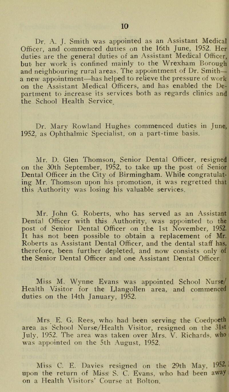Dr. A. J. Smith was appointed as an Assistant Medical Officer, and commenced duties on the 16th June, 1952. Her duties are the genera] duties of an Assistant Medical Officer, but her work is confined mainly to the Wrexham Borough and neighbouring rural areas. The appointment of Dr. Smith— a new appointment—has helped to relieve the pressure (jf work on the Assistant Medical Officers, and has enabled the De- partment to increase its services both as regards clinics and the School Health Service Dr. Mary Rowland Hughes commenced duties in June, 1952, as Ophthalmic Specialist, on a part-time basis. Mr. D. Glen Thomson^ Senior Dental Officer, resigned on the 30th September, 1952, to take up the post of Senior Dental Officer in the City of Birmingham. While congratulat- ing Mr. Thomson upon his promotion, it was regretted that this Authority was losing his valuable services. Mr. John G. Roberts, who has served as an Assistant Dental Officer with this Authority, was appointed to the post of Senior Dental Officer on the 1st November, 1952. It has not been possible to obtain a replacement of Mr. Roberts as Assistant Dental Officer, and the dental staff has, therefore, been further depleted, and now consists only of the Senior Dental Officer and one Assistant Dental Officer. Miss M. Wynne Evans was appointed School Nurse/ Health Visitor for the Llangollen area, and commenced duties on the 14th January, 1952. Mrs E. G. ReeSj who had been serving the Coedpoeth area as School Nurse/Health Visitor, resigned on the 31st July, 1952. The area was taken over Mrs. V. Richards, who was ai)pointed on the 5th August, 1952. Miss C. E. Davies resigned on the 29th May, 1952, upon the return of Miss! S. C. Evans, who had been away on a Health Visitors’ Course at Bolton.