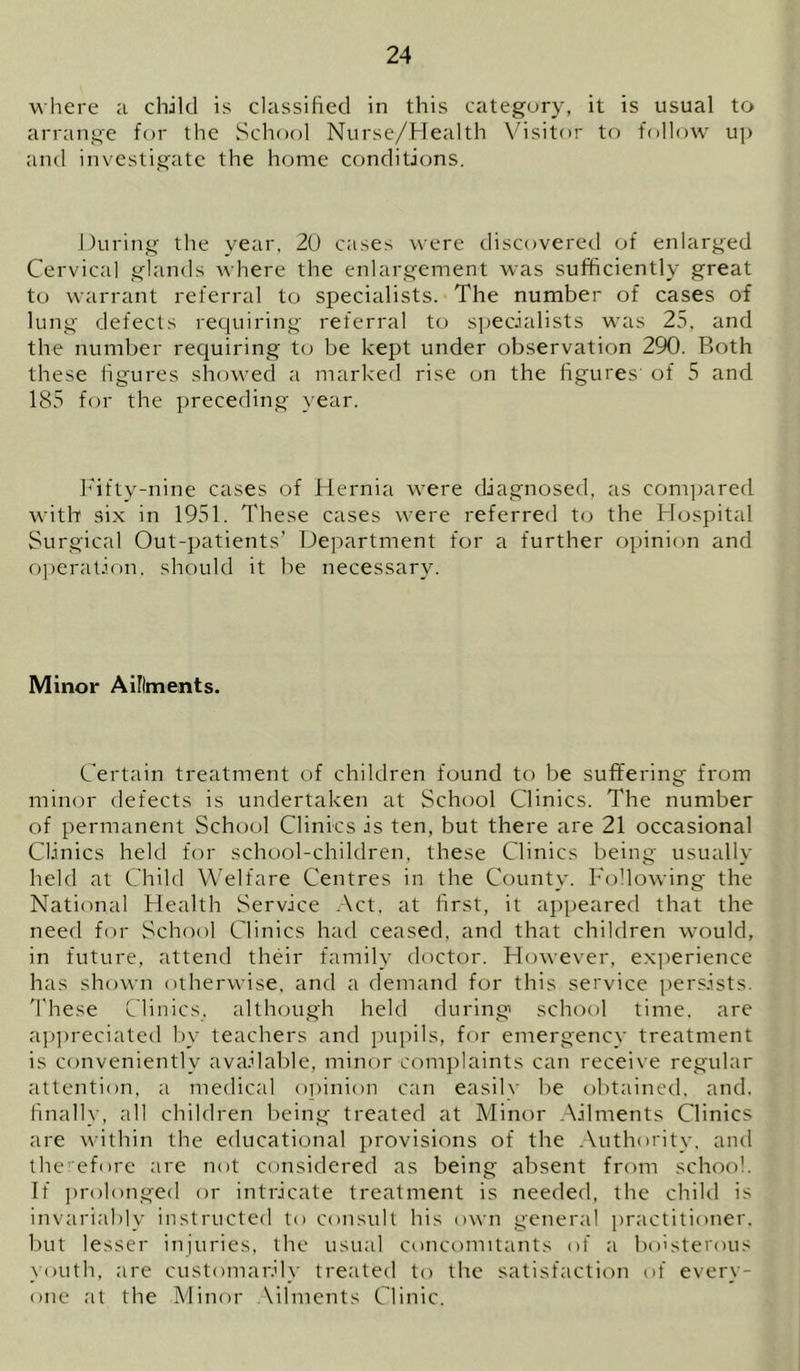 where a child is classified in this category, it is usual to arrange for the School Nurse/Health Visitor to follow up and investigate the home conditions. During the year, 20 cases were discovered of enlarged Cervical glands where the enlargement was sufficiently great to warrant referral to specialists. The number of cases of lung defects requiring referral to s])ecialists was 25, and the number requiring to be kept under observation 290. Both these figures showed a marked rise on the figures' of 5 and 185 for the preceding year. hfifty-nine cases of Hernia were diagnosed, as com]>ared with six in 1951. These cases were referred t(j the Hospital Surgical Out-patients’ Department for a further opinion and O])eration. should it be necessary. Minor Aillments. Certain treatment of children found to be suffering from minor defects is undertaken at School Clinics. The number of permanent School Clinics is ten, but there are 21 occasional Clinics held for school-children, these Clinics being usually held at Child Welfare Centres in the County. Following the National Health Service .Act, at first, it appeared that the need for School Clinics had ceased, and that children would, in future, attend their family doctor. However, exjierience has shown otherwise, and a demand for this service j)ersists. These Clinics, although held during school time, are ap])reciated by teachers and pupils, for emergency treatment is conveniently ava.dable, minor complaints can receive regular attention, a niedical oj)inion can easily be obtained, and, finally, all children being treated at Minor .Ailments Clinics are within the educational provisions of the .Authority, and therefore are not considered as being absent from school. If i)rolonged or intricate treatment is needed, the child is invariably instructed to consult his own general practitioner, but lesser injuries, the usual concomitants of a boisterous youth, are customarily treated to the satisfaction of every- one at the Minor Ailments Clinic.