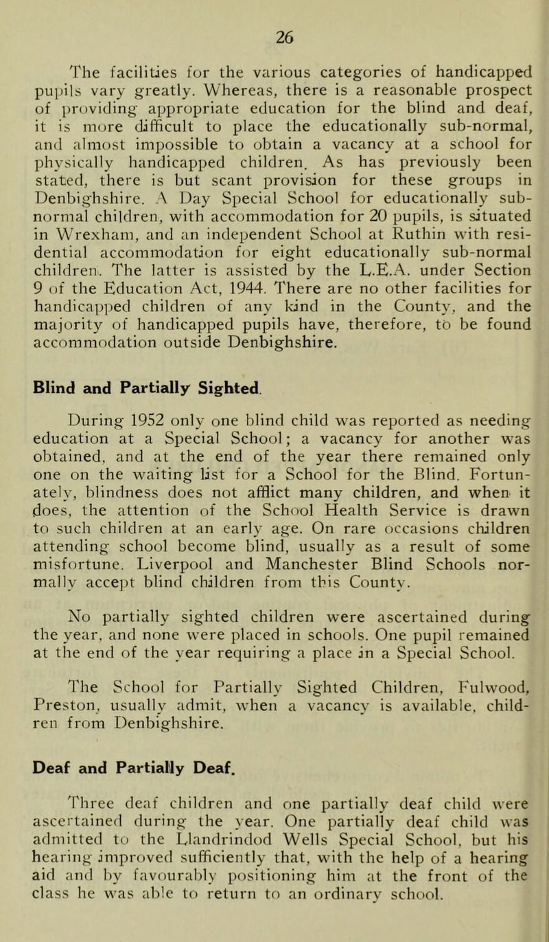 The facilities for the various categories of handicapped pupils vary greatly. Whereas, there is a reasonable prospect of providing appropriate education for the blind and deaf, it is more difficult to place the educationally sub-normal, and almost impossible to obtain a vacancy at a school for physically handicapped children. As has previously been stated, there is but scant provision for these groups in Denbighshire. A Day Special School for educationally sub- normal children, with accommodation for 20 pupils, is situated in Wrexham, and an independent School at Ruthin with resi- dential accommodation for eight educationally sub-normal children. The latter is assisted by the L.E.A. under Section 9 of the Education Act, 1944. There are no other facilities for handicapped children of any land in the County, and the majority of handicapped pupils have, therefore, to be found accommodation outside Denbighshire. Blind and Partially' Sighted. During 1952 only one blind child was reported as needing education at a Special School; a vacancy for another was obtained, and at the end of the year there remained only one on the waiting list for a School for the Blind. Fortun- ately, blindness does not afflict many children, and when it does, the attention of the School Health Service is drawn to such children at an early age. On rare occasions children attending school become blind, usually as a result of some misfortune. Liverpool and Manchester Blind Schools nor- mally acce])t blind children from this County. No partially sighted children were ascertained during the year, and none were placed in schools. One pupil remained at the end of the year requiring a place in a Special School. The School for Partially Sighted Children, Fulwood, Preston, usually admit, when a vacancy is available, child- ren from Denbighshire. Deaf and Partially Deaf. Three deaf children and one partially deaf child were ascertainerl during the year. One partially deaf child was admitted to the Llandrindod Wells Special School, but his hearing improved sufficiently that, with the help of a hearing aid and by favourably positioning him at the front of the class he was able to return to an ordinary school.